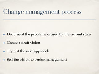 Change management process
✤  Document the problems caused by the current state
✤  Create a draft vision
✤  Try out the new approach
✤  Sell the vision to senior management
 