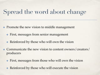 Spread the word about change
✤  Promote the new vision to middle management
✤  First, messages from senior management
✤  Reinforced by those who will own the vision
✤  Communicate the new vision to content owners/creators/
producers
✤  First, messages from those who will own the vision
✤  Reinforced by those who will execute the vision
 