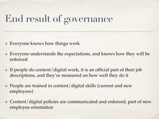 End result of governance
✤  Everyone knows how things work
✤  Everyone understands the expectations, and knows how they will be
enforced
✤  If people do content/digital work, it is an ofﬁcial part of their job
descriptions, and they’re measured on how well they do it
✤  People are trained in content/digital skills (current and new
employees)
✤  Content/digital policies are communicated and enforced, part of new
employee orientation
 