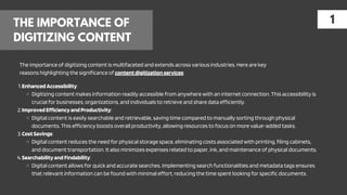 THE IMPORTANCE OF
DIGITIZING CONTENT
1
The importance of digitizing content is multifaceted and extends across various industries. Here are key
reasons highlighting the significance of contentdigitizationservices:
EnhancedAccessibility:
1.
Digitizing content makes information readily accessible from anywhere with an internet connection. This accessibility is
crucial for businesses, organizations, and individuals to retrieve and share data efficiently.
ImprovedEfficiencyandProductivity:
2.
Digital content is easily searchable and retrievable, saving time compared to manually sorting through physical
documents. This efficiency boosts overall productivity, allowing resources to focus on more value-added tasks.
CostSavings:
3.
Digital content reduces the need for physical storage space, eliminating costs associated with printing, filing cabinets,
and document transportation. It also minimizes expenses related to paper, ink, and maintenance of physical documents.
SearchabilityandFindability:
4.
Digital content allows for quick and accurate searches. Implementing search functionalities and metadata tags ensures
that relevant information can be found with minimal effort, reducing the time spent looking for specific documents.
 