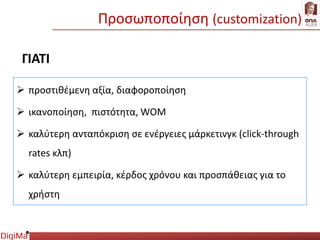 Προσωποποίηση (customization)
ΓΙΑΤΙ
 προστιθέμενη αξία, διαφοροποίηση
 ικανοποίηση, πιστότητα, WOM
 καλύτερη ανταπόκριση σε ενέργειες μάρκετινγκ (click-through
rates κλπ)
 καλύτερη εμπειρία, κέρδος χρόνου και προσπάθειας για το
χρήστη
 