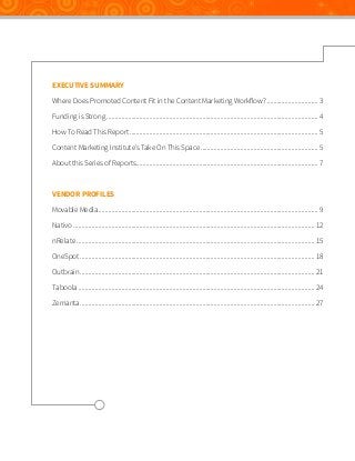EXECUTIVE SUMMARY
Where Does Promoted Content Fit in the Content Marketing Workflow?................................ 3
Funding is Strong................................................................................................................................. 4
How To Read This Report................................................................................................................... 5
Content Marketing Institute’s Take On This Space........................................................................ 5
About this Series of Reports............................................................................................................... 7

VENDOR PROFILES
Movable Media...................................................................................................................................... 9
Nativo................................................................................................................................................... 12
nRelate................................................................................................................................................. 15
OneSpot............................................................................................................................................... 18
Outbrain............................................................................................................................................... 21
Taboola................................................................................................................................................ 24
Zemanta............................................................................................................................................... 27

 
