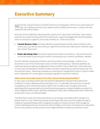 Executive Summary

W

e’ve been saying it for years now: What’s the point of creating great content if no one knows about it?
If you aren’t going to promote it, your audiences will very likely never discover it—and you will have
wasted the resources to create it.
New tools on the market help marketers get their content out to more places on the Web—places where
audiences are already interacting with like-minded brands—to generate engagement that will (hopefully)
result in more buyers, supporters, community members, etc. These tools include:
•	

Content Discovery Tools that help publishers by presenting semantically related content to online
viewers (e.g., if you like this article, then you might like this article) and create ways for marketers to get
their content “discovered.”

•	

Native Advertising Tools that provide opportunities to feature promoted (i.e., “sponsored”) posts in
social media feeds or place long-form content contextually across a network of publishers’ websites.

From the marketer’s perspective, all of this is part of a promoted content strategy—and there is no
doubt that it is one of the most disruptive areas of content marketing today. Traditional publishers are
experimenting (some might say struggling) with various models of native advertising. Social media sites,
in some cases, are betting their business models on the idea of seamlessly moving “promoted posts” into
the audience’s stream. Advertising companies are launching new “Google Ads for Content” types of models,
where “related ads” for content appear seamlessly integrated into publishers’ editorial.

Where Does Promoted Content Fit in the Content Marketing Workflow?

In many cases, promoting content with tools like those highlighted in this report falls outside of the
“traditional” content marketing workflow (see Figure 1 on p. 7). Quite often, these tools are not actually
managed by content marketers themselves. Rather, their use often is part of a larger promotional/
advertising effort being executed by the brand’s media buying agency or digital marketing consultant. So,
whose budget should be used to market the marketing? In many cases, the blog and/or social media team
simply doesn’t have a promotional budget.
Therefore, there is quite a bit of discussion about how to manage a promoted content strategy. If one
believes that this is truly “advertising,” perhaps the funding should come out of the budget allocated to
traditional media/advertising and be managed by the agency. If, however, the team that manages the
content marketing process (e.g., the resource center, the blogs, or the online community) also is responsible
for its success, perhaps a certain amount of new budget should be set aside to promote the content.

 