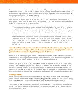 There are no easy answers to these questions—and much will depend on the organization and how advertising
services are purchased. To be sure, as much as these solutions can help content marketers optimize and build
their audiences, they also are services that can be viewed as “advertising media” best managed by whomever is
strategically managing media buys for the company.
One thing is certain: adding content promotion to your mix of media strategies requires new approaches to
how you think of “buying media.” We discussed this in an August 26, 2013, post titled “Why Native Advertising is
Neither” at the Content Marketing Institute website:
“The point is that if we are going to successfully utilize contextually placed content to achieve a marketing
result, we have to think about it differently than we would an advertisement. Engagement with the content
may be all that we are looking for (though I’d argue that it shouldn’t be), but it’s certainly not an apples-toapples comparison between how marketers will measure traditional and native advertising.
“I absolutely agree with proponents of the native advertising approach who say it can be beneficial to the
consumer because it removes a layer (e.g., a landing page) from the consumer’s interaction with the content.
That’s an important value. But it means that we, as marketers, must rethink what kinds of goals we want to
achieve with contextually placed content. It is, quite simply, different than our goals with advertising.”
—Robert Rose

“Marketers who strive to attract new audiences via ‘related content,’ ‘promoted’ or ‘sponsored’
posts, or ‘native advertising’ would do well to make their content as engaging and connective as
possible, without focusing directly on selling their product or service.”
We are, no doubt, in the early stages of learning how to promote content to build an audience that ultimately
serves a sales and marketing purpose. Much experimentation is in order to find the balance, the right roles, and
the best ways to calculate just how much promotion is right and where it should be.
But whether you call it promoted content, native advertising, or content marketing, the concept itself is not just
repositioning advertising as something “new.” Advertising is designed to promote a product or service. Content
is developed to provide valuable information, share insights, or tell a story. Marketers who strive to attract new
audiences via “related content,” “promoted” or “sponsored” posts, or “native advertising” would do well to make
their content as engaging and connective as possible, without focusing directly on selling their product or service.

Funding is Strong

Despite the uncertain future here, an enormous amount of venture money is flowing into this space. Of all the
various technology areas we’re covering at Content Marketing Institute, the Content Discovery & Native Advertising
space has received, far and away, the most interest (and money) from the venture capital community.
These companies have (in some cases, quite literally) taken hundreds of millions of dollars of venture funding.
And, as media budgets expand in this area, we certainly expect there to be large numbers of acquisitions and
new entrants into the market.

 
