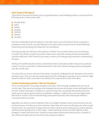 How To Read This Report

The profiles in this report are based on hour-long briefings that Content Marketing Institute conducted with the
following vendors in late summer 2013:








Movable Media
Nativo
nRelate
OneSpot
Outbrain
Taboola
Zemanta

We have undoubtedly missed a few players in this initial report, and we will add and remove companies in
subsequent versions. But for now, those featured in this report are the companies we at Content Marketing
Institute are presently seeing most frequently in the marketplace.
We have purposely not ranked any of the solutions as “better” than any other because we are not looking
to “grade” them. Rather, our goal is to provide a clear sense of what each solution provides and assemble a
coherent stratification of the market for purchasers, investors, and those generally interested in understanding
this space.
Nothing in the profiles should be read as a tacit endorsement or particularly pointed critique of any particular
solution. Our aim is to provide an unbiased examination of the tools without making any particular judgment
as to their overall value.
For each profile, we cover an overview of the solution, the specific challenge that each attempts to solve, and its
pricing structure. Then, we cover the vendor’s approach to this challenge as it pertains to how a customer might
utilize the solution. Finally, we provide a short history of the company and contact information.

Content Marketing Institute’s Take On This Space

This is an exciting time for the young companies in this space. The technology capabilities here are truly all
over the map. There are ad-serving types of technologies that semantically analyze content and algorithmically
prioritize “related” ads based on a feed from a customer’s blog. There are sophisticated workflow tools that
enable users to insert long-form content into publishers’ websites. In addition, there are what might be best
described as “services” with minimal technology components that simply help media buyers facilitate a
“sponsored content” purchase.
Regardless, our advice to content marketers is that as you begin to develop content promotion plans, test and
use these services much like you would a media buy. Experiment with numerous offerings to see where you get
the best results. You may find, for example, that one solution will be best for developing your present audience,
and that promoting longer-form content using a “native advertising” solutions provider might be a better
strategy for another part of the funnel. Certainly, some providers that promote content across a “network” of
sites will have stronger partners than others for your particular audience.

 