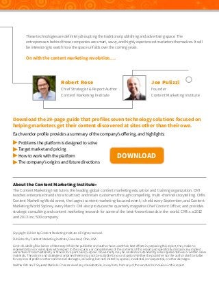 These technologies are definitely disrupting the traditional publishing and advertising space. The
entrepreneurs behind these companies are smart, savvy, and highly experienced marketers themselves. It will
be interesting to watch how the space unfolds over the coming years.

On with the content marketing revolution….

Robert Rose

Chief Strategist & Report Author
Content Marketing Institute

Joe Pulizzi

Founder
Content Marketing Institute

Download the 29-page guide that profiles seven technology solutions focused on
helping marketers get their content discovered at sites other than their own.
Each vendor profile provides a summary of the company’s offering, and highlights:
 Problems the platform is designed to solve
 Target market and pricing
 How to work with the platform
 The company’s origins and future directions

DOWNLOAD

About the Content Marketing Institute:

The Content Marketing Institute is the leading global content marketing education and training organization. CMI
teaches enterprise brands how to attract and retain customers through compelling, multi-channel storytelling. CMI’s
Content Marketing World event, the largest content marketing-focused event, is held every September, and Content
Marketing World Sydney, every March. CMI also produces the quarterly magazine Chief Content Officer, and provides
strategic consulting and content marketing research for some of the best-known brands in the world. CMI is a 2012
and 2013 Inc. 500 company.

Copyright © 2014 by Content Marketing Institute. All rights reserved.
Published by Content Marketing Institute, Cleveland, Ohio, USA.
Limit of Liability/Disclaimer of Warranty: While the publisher and author have used their best efforts in preparing this report, they make no
representations or warranties with respect to the accuracy or completeness of the contents of this report and specifically disclaim any implied
warranties of merchantability or fitness for a particular purpose. No warranty may be created or extended by sales representatives or written sales
materials. The advice and strategies contained herein may not be suitable for your situation. Neither the publisher nor the author shall be liable
for any loss of profit or other commercial damages, including, but not limited to, special, incidental, consequential, or other damages.
Neither CMI nor Z Squared Media LLC has received any consideration, in any form, from any of the vendors for inclusion in this report.

 