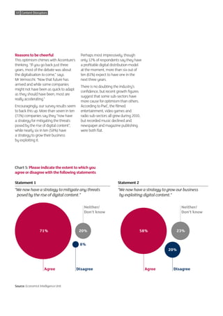 10 Content Disruptors




Reasons to be cheerful                      Perhaps most impressively, though
This optimism chimes with Accenture’s       only 12% of respondents say they have
thinking. “If you go back just three        a profitable digital distribution model
years, most of the debate was about         at the moment, more than six out of
the digitalisation to come,” says           ten (61%) expect to have one in the
Mr Vernocchi. “Now that future has          next three years.
arrived and while some companies
                                            There is no doubting the industry’s
might not have been as quick to adapt
                                            confidence, but recent growth figures
as they should have been, most are
                                            suggest that some sub-sectors have
really accelerating.”
                                            more cause for optimism than others.
Encouragingly, our survey results seem      According to PwC, the filmed
to back this up. More than seven in ten     entertainment, video games and
(71%) companies say they “now have          radio sub-sectors all grew during 2010,
a strategy for mitigating the threats       but recorded music declined and
posed by the rise of digital content”,      newspaper and magazine publishing
while nearly six in ten (58%) have          were both flat.
a strategy to grow their business
by exploiting it.




Chart 5: Please indicate the extent to which you
agree or disagree with the following statements

Statement 1                                                         Statement 2
“ e now have a strategy to mitigate any threats 
 W                                                                  “ e now have a strategy to grow our business 
                                                                     W
  posed by the rise of digital content.”                             by exploiting digital content.”

                                              Neither/                                                  Neither/
                                              Don’t know                                                Don’t know



                  71%                      20%                                    58%                23%


                                           8%
                                                                                                20%



                      Agree               Disagree                                    Agree        Disagree



Source: Economist Intelligence Unit
 