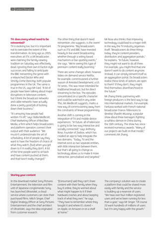 14 Content Disruptors




TV: does every wheel need to be             The other thing that doesn’t need            Mr Rose also thinks that improving
reinvented?                                 reinvention, she suggests, is the ‘event’    technology could lead to a major shift
TV is evolving too, but it is important     TV programme. “Big broadcasters              in the way the TV industry organises
not to overstate the extent of the          such as ITV and BBC have invested            itself. “Broadcasters do three things
transformation. As long ago as 2005,        heavily in live-event broadcasting           today: they’re content providers,
executives at ITV, a UK broadcaster,        whether through a voting-based               distributors and aggregation portals,”
were claiming the family-viewing            mechanism or live sporting events,”          he explains. “In future, however,
tradition on Saturday was effectively       she says. “We’re seeing this type of         they might not want to do all three.
dead, ignoring their own X-Factor-style     premium content really booming.”             For example, you might find that one
successes and failing to anticipate                                                      doesn’t want to do content anymore.
                                            There are some changes afoot, however.
the BBC reinventing the genre with                                                       Instead, it can simply reinvent itself as
                                            Video-on-demand service Netflix,
a relaunched Doctor Who and                                                              an aggregation portal. Do broadcasters
                                            for example, commissioned a further
Strictly Come Dancing, both popular                                                      realise these kinds of options are open
                                            season of Arrested Development, a US
programmes in the UK. The same is                                                        to them? If they don’t, they might
                                            TV series. This was never intended for
true in the US, says Mr Card. “A lot of                                                  find themselves disenfranchised in
                                            traditional broadcast, but for direct
people have been talking about major                                                     the future.”
                                            streaming to the box. The episodes
disruptions in television content…
                                            concentrated on a specific character         Mr Zhang thinks partnering with
but I think the broadcast networks
                                            and could be watched in any order.           foreign producers is the best way to tap
and cable networks have actually
                                            This, Ms Medlicott suggests, marks a         into international markets. For example,
done a pretty good job of locking
                                            new way of commissioning away from           Fantasia worked with French national
down their business.”
                                            the constraints of linear programming.       broadcaster France Télévisions to
“It’s amazing how people had                                                             develop Shaolin Wuzang, a popular
                                            Another shift is coming in the
written TV off,” says Stella Medlicott,                                                  show about three teenagers fighting
                                            integration of TV and mobile device
Chief Marketing Officer of Red Bee                                                       a ruthless demon in China during
                                            experiences. “In future, all of television
Media, a firm which helps broadcasters                                                   the 16th century. The show has since
                                            is going to be two-way interactive and
and platform operators connect their                                                     received numerous awards. “Many of
                                            socially connected,” says Anthony
output with their audience. “We                                                          our projects are built on that model,”
                                            Rose, Founder of Zeebox, which has
mustn’t underestimate the art of                                                         comments Mr Zhang.
                                            created an app to help integrate the
scheduling. A lot of people say they
                                            two domains. “Today, TV and the
want to have the freedom of choice of
                                            internet exist as two separate entities,
what they watch, [but] when you get
                                            with little interaction between them,
down to it in reality they don’t. A lot
                                            but that’s all going to change as
of the time people want to sit back
                                            technology allows us to make it more
and have content pushed at them,
                                            interactive, personalised and targeted.”
and that hasn’t really changed.”




Storing your content

In the download market Sony Pictures        “[Consumers] said they can’t share           The company’s solution was to create
Entertainment, the television and film      content with their family when they          a platform that could be shared more
unit of Japanese conglomerate Sony,         buy it online, they’re worried about         easily with family and the service
has launched Ultraviolet, a cloud           what might happen to it if their             is building up a reservoir of users.
service where customers can store their     hardware crashes and about keeping           “We have over four million registered
purchased films. Mitch Singer, Chief        track of what they own,” he says.            users and we’ve been running for less
Digital Strategy Officer at Sony Pictures   “They have to remember where they            than a year,” says Mr Singer. “Of course
Entertainment and the chief architect       bought it and where it’s stored –            I’d want hundreds of millions of users
of UltraViolet, says the idea originated    on Apple, on Amazon or on a shelf            but I’m very happy with the growth.”
from customer research.                     at home.”
 