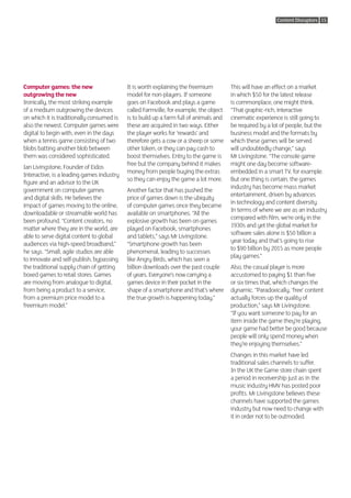 Content Disruptors 15




Computer games: the new                    It is worth explaining the freemium         This will have an effect on a market
outgrowing the new                         model for non-players. If someone           in which $50 for the latest release
Ironically, the most striking example      goes on Facebook and plays a game           is commonplace, one might think.
of a medium outgrowing the devices         called Farmville, for example, the object   “That graphic-rich, interactive
on which it is traditionally consumed is   is to build up a farm full of animals and   cinematic experience is still going to
also the newest. Computer games were       these are acquired in two ways. Either      be required by a lot of people, but the
digital to begin with, even in the days    the player works for ‘rewards’ and          business model and the formats by
when a tennis game consisting of two       therefore gets a cow or a sheep or some     which these games will be served
blobs batting another blob between         other token, or they can pay cash to        will undoubtedly change,” says
them was considered sophisticated.         boost themselves. Entry to the game is      Mr Livingstone. “The console game
                                           free but the company behind it makes        might one day become software-
Ian Livingstone, Founder of Eidos
                                           money from people buying the extras         embedded in a smart TV, for example.
Interactive, is a leading games industry
                                           so they can enjoy the game a lot more.      But one thing is certain, the games
figure and an advisor to the UK
                                                                                       industry has become mass market
government on computer games               Another factor that has pushed the
                                                                                       entertainment, driven by advances
and digital skills. He believes the        price of games down is the ubiquity
                                                                                       in technology and content diversity.
impact of games moving to the online,      of computer games once they became
                                                                                       In terms of where we are as an industry
downloadable or streamable world has       available on smartphones. “All the
                                                                                       compared with film, we’re only in the
been profound. “Content creators, no       explosive growth has been on games
                                                                                       1930s and yet the global market for
matter where they are in the world, are    played on Facebook, smartphones
                                                                                       software sales alone is $50 billion a
able to serve digital content to global    and tablets,” says Mr Livingstone.
                                                                                       year today and that’s going to rise
audiences via high-speed broadband,”       “Smartphone growth has been
                                                                                       to $90 billion by 2015 as more people
he says. “Small, agile studios are able    phenomenal, leading to successes
                                                                                       play games.”
to innovate and self-publish, bypassing    like Angry Birds, which has seen a
the traditional supply chain of getting    billion downloads over the past couple      Also, the casual player is more
boxed games to retail stores. Games        of years. Everyone’s now carrying a         accustomed to paying $1 than five
are moving from analogue to digital,       games device in their pocket in the         or six times that, which changes the
from being a product to a service,         shape of a smartphone and that’s where      dynamic. “Paradoxically, ‘free’ content
from a premium price model to a            the true growth is happening today.”        actually forces up the quality of
freemium model.”                                                                       production,” says Mr Livingstone.
                                                                                       “If you want someone to pay for an
                                                                                       item inside the game they’re playing,
                                                                                       your game had better be good because
                                                                                       people will only spend money when
                                                                                       they’re enjoying themselves.”
                                                                                       Changes in this market have led
                                                                                       traditional sales channels to suffer.
                                                                                       In the UK the Game store chain spent
                                                                                       a period in receivership just as in the
                                                                                       music industry HMV has posted poor
                                                                                       profits. Mr Livingstone believes these
                                                                                       channels have supported the games
                                                                                       industry but now need to change with
                                                                                       it in order not to be outmoded.
 