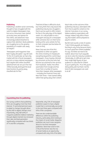 16 Content Disruptors




Publishing                                 That kind of blow is difficult to duck,     Much rides on the outcome of the
Publishing is another sector commonly      but many think that a big reason the        publishing industry’s attempted shift
thought to have struggled with the         publishing industry has struggled is        from free to paid-for content on the
switch to digital. Newspapers have         that it was too quick to offer content      internet. Executives in our survey
lost out as consumers have started         for free in the early days of the digital   believe audience expectations will
accessing news and opinion for             switch. It is still possible to visit a     change: indeed, fully 69% of them
free online, and advertisers have          newsagent and pay for a newspaper           say that readers will be prepared to
increasingly looked elsewhere to           while someone else is in their home         pay for content.
capture their attention. Book publishers   looking at the same articles for free
                                                                                       But Mr Card sounds a note of caution.
are struggling too as the growing          on their computer (see box below for
                                                                                       “I don’t think paywalls are hopeless,
popularity of e-readers eats away          more on this).
                                                                                       but they’re very tricky because there’s
at margins.7
                                           News Corp was one of the first              so much good free content available,”
“Newspapers and magazines have             companies to strike out against             he says. He thinks we need to be
been hugely disrupted,” says Mr Card.      this trend, insisting on charging for       realistic about how much paywalls
“In the US in particular, we had a big     everything beyond the current day’s         can do to solve the industry’s problems.
market with lots of local newspapers       newspapers. It was heavily criticised       “Historically, it’s difficult to get more
and not so many national newspapers,       by consumers at the time who had            than single-digit figures of your
but Craigslist (the online classified      become accustomed to free services          audience to subscribe for content.
advertisement site set up in the mid-      from Facebook, Twitter, free office         If you’re getting 6%, 7% or 8% you’re
1990s) basically destroyed the local       automation from Google and free             doing pretty well, but that’s not the
news business by giving away               music from a number of sources.             kind of ratio newspapers are used
classified ads for free.”                  Since then, however, other newspapers       to at all.”
                                           – including the Financial Times and
                                           New York Times – have started selling
                                           rather than giving away their content.




A punishing time for publishing

Our survey confirms that publishing        Meanwhile, only 55% of newspaper
firms are struggling more than their       publishers expect to have a digital
internet, TV and entertainment peers       model that is commercially successful
to adapt to changes brought about          in the next three years compared with
by the shift to digital. Perhaps most      69% of film companies.
importantly, only half (49%) of
                                           There are also understandable
magazine publishers believe marketing
                                           differences within the publishing
through digital channels has increased
                                           industry, particularly when looking at
their sales and lead generation
                                           the impact of social media. Magazine
significantly compared with two-thirds
                                           publishers are much more sanguine
of TV and film companies.
                                           about its rise than newspaper
                                           publishers. More than seven in ten
                                           (71%) of the former view the rise
                                           of social media as an opportunity
                                           compared with only 54% of the latter.
 
