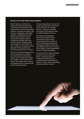 Content Disruptors 17




Boo-box: how to make online content profitable

Brazil’s media and entertainment           “And yet companies are missing a trick
market is forecast to grow by nearly       by not showcasing their core business
12% between 2011 and 2015, a much          on these networks. So I founded
higher rate than in the US and European    Boo-box.” Last year, it quintupled
countries. According to Mr Gomes, Latin    the number of ads it placed to reach
America is undergoing a major digital      four-fifths of Brazilian web users.
revolution. “Facilitated access to the
                                           Described by web publication
internet and the growth of homes
                                           TechCrunch as “Brazil’s Web 2.0
with personal computers, laptops,
                                           ad network”, Boo-box has been
smartphones and tablet sales have
                                           experimenting with rich-media ad
fostered a spirit of entrepreneurship
                                           formats, behavioural targeting and
and innovation in Latin America,” he
                                           demographic profiling. In return this
says. “I believe we can expect a massive
                                           gives publishers (Boo-box’s customers)
expansion of start-ups focused on
                                           the possibility to explore differentiated
technology, internet and e-commerce.”
                                           formats and higher profitability.
Mr Gomes has taken advantage of this
                                           Mr Gomes thinks the digital revolution
trend to create Boo-box, a platform
                                           will lead to more success stories
for content providers with novel ad
                                           like his. “A growing number of
formats, such as Twitter feeds or blog
                                           entrepreneurs and investors are
text. “People in Latin America love to
                                           coming to Brazil to implement their
interact with content, which is why we
                                           projects,” he says. “We are undoubtedly
are experiencing such a surge in social
                                           witnessing a historic moment.”
media,” Mr Gomes explains.
 