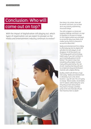 18 Content Disruptors




Conclusion: Who will                                         One thing is for certain, there will

come out on top?
                                                             be winners and losers, just as there
                                                             are in any industry experiencing
                                                             structural change.
                                                             The shift to digital is a critical and
With the impact of digitalisation still playing out, which   ongoing challenge, and there is no sign
                                                             of relaxation in the pace of change.
types of organisation can we expect to prosper as the
                                                             In 2010, digital content was estimated
media and entertainment industry continues to evolve?        to account for about two-thirds of all
                                                             media, but by 2020 it is forecast to
                                                             account for about 80%.8
                                                             Media and entertainment firms failing
                                                             to effectively tap into the digital shift
                                                             will either be niche players or will
                                                             disappear. As Mr Rose points out,
                                                             “Technology giveth and technology
                                                             taketh away. If you don’t embrace it,
                                                             you’re eventually going to be left
                                                             behind.” This doesn’t mean that
                                                             everything will go digital. Instead,
                                                             many will be governed by ‘the rule
                                                             of and’, meaning that they will need
                                                             to complement physical distribution
                                                             channels with a digital offering.
                                                             Quality content will still have a huge
                                                             role to play. “Media and entertainment
                                                             is still pretty much a hits-driven
                                                             business,” says Mr Card. This isn’t going
                                                             to change. “Movie studios, record labels
                                                             and TV stations will be doing the same
                                                             thing they’ve been doing forever:
                                                             they have to manage a portfolio,
                                                             jump on the ones that take off and
                                                             then franchise them to death.”
 