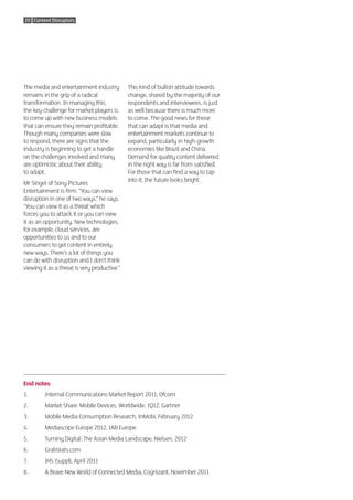 20 Content Disruptors




The media and entertainment industry          This kind of bullish attitude towards
remains in the grip of a radical              change, shared by the majority of our
transformation. In managing this,             respondents and interviewees, is just
the key challenge for market players is       as well because there is much more
to come up with new business models           to come. The good news for those
that can ensure they remain profitable.       that can adapt is that media and
Though many companies were slow               entertainment markets continue to
to respond, there are signs that the          expand, particularly in high-growth
industry is beginning to get a handle         economies like Brazil and China.
on the challenges involved and many           Demand for quality content delivered
are optimistic about their ability            in the right way is far from satisfied.
to adapt.                                     For those that can find a way to tap
                                              into it, the future looks bright.
Mr Singer of Sony Pictures
Entertainment is firm. “You can view
disruption in one of two ways,” he says.
“You can view it as a threat which
forces you to attack it or you can view
it as an opportunity. New technologies,
for example, cloud services, are
opportunities to us and to our
consumers to get content in entirely
new ways. There’s a lot of things you
can do with disruption and I don’t think
viewing it as a threat is very productive.”




End notes
1.       Internal Communications Market Report 2011, Ofcom
2.       Market Share: Mobile Devices, Worldwide, 1Q12, Gartner
3.       Mobile Media Consumption Research, InMobi, February 2012
4.       Mediascope Europe 2012, IAB Europe
5.       Turning Digital: The Asian Media Landscape, Nielsen, 2012
6.       GrabStats.com
7.       IHS iSuppli, April 2011
8.       A Brave New World of Connected Media, Cognizant, November 2011
 