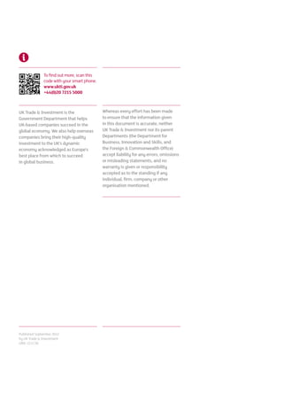 To find out more, scan this
              code with your smart phone.
              www.ukti.gov.uk
              +44(0)20 7215 5000



UK Trade  Investment is the                Whereas every effort has been made
Government Department that helps            to ensure that the information given
UK-based companies succeed in the           in this document is accurate, neither
global economy. We also help overseas       UK Trade  Investment nor its parent
companies bring their high-quality          Departments (the Department for
investment to the UK’s dynamic              Business, Innovation and Skills, and
economy acknowledged as Europe’s            the Foreign  Commonwealth Office)
best place from which to succeed            accept liability for any errors, omissions
in global business.                         or misleading statements, and no
                                            warranty is given or responsibility
                                            accepted as to the standing if any
                                            individual, firm, company or other
                                            organisation mentioned.




Published September 2012
by UK Trade  Investment
URN 12/1130
 