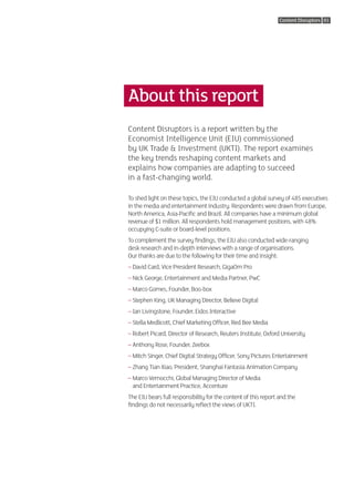 Content Disruptors 01




About this report
Content Disruptors is a report written by the
Economist Intelligence Unit (EIU) commissioned
by UK Trade & Investment (UKTI). The report examines
the key trends reshaping content markets and
explains how companies are adapting to succeed
in a fast-changing world.

To shed light on these topics, the EIU conducted a global survey of 485 executives
in the media and entertainment industry. Respondents were drawn from Europe,
North America, Asia-Pacific and Brazil. All companies have a minimum global
revenue of $1 million. All respondents hold management positions, with 48%
occupying C-suite or board-level positions.
To complement the survey findings, the EIU also conducted wide-ranging
desk research and in-depth interviews with a range of organisations.
Our thanks are due to the following for their time and insight:
– David Card, Vice President Research, GigaOm Pro
– Nick George, Entertainment and Media Partner, PwC
– Marco Gomes, Founder, Boo-box
– Stephen King, UK Managing Director, Believe Digital
– Ian Livingstone, Founder, Eidos Interactive
– Stella Medlicott, Chief Marketing Officer, Red Bee Media
– Robert Picard, Director of Research, Reuters Institute, Oxford University
– Anthony Rose, Founder, Zeebox
– Mitch Singer, Chief Digital Strategy Officer, Sony Pictures Entertainment
– Zhang Tian Xiao, President, Shanghai Fantasia Animation Company
– Marco Vernocchi, Global Managing Director of Media
  
  and Entertainment Practice, Accenture
The EIU bears full responsibility for the content of this report and the
findings do not necessarily reflect the views of UKTI.
 