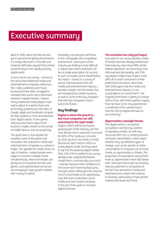 02 Content Disruptors




Executive summary

Back in 1996, when the internet was        Inevitably, not everyone will thrive      The revolution has only just begun
yet to become the global phenomenon        in this changeable and competitive        Executives in our survey identify a series
it is today, Microsoft co-founder and      environment. Some parts of the            of trends that have already transformed
chairman Bill Gates argued that content    industry are finding it more difficult    their industry. Over three-fifths (63%)
would be king in the rapidly evolving      to adjust than others and there can       believe advertisers are becoming more
digital world.                             be no single prescription for success     informed and demanding, and 53%
                                           in such a complex sector. Nevertheless,   say digital models have made it more
It turns out he was wrong – at least in
                                           this report – based on a survey of        difficult to reach consumers in their
the sense that traditional media and
                                           almost 500 executives from the            preferred environment. More than
entertainment companies (television,
                                           media and entertainment industry –        half (52%) agree that the media and
film, radio, publishing and music
                                           provides insights into the trends that    entertainment industry “is not
businesses) have often struggled to
                                           are reshaping the content business,       sustainable in its current form”. The
translate their assets into a dominant
                                           as well as some of the key strategies     majority think there is plenty of change
position in digital markets. Indeed,
                                           that will help companies chart a          still to come, with three-quarters saying
many traditional media players have
                                           successful future.                        that “we have so far only experienced
had to adjust to a world where new
                                                                                     a small part of the overall impact
technology powerhouses (the likes of
                                           Key findings                              that the shift to digital will have on
Google, Apple and Facebook) compete
                                           Digital is where the growth is,           our economy”.
for their audiences’ time and attention.
Even ‘digital natives’ in the games        but most companies are still
                                           searching for the right model             Opportunities outweigh threats
industry have had to adjust their
                                           Digital content will be the fastest-      The digital switch is increasing
business models, thanks to the arrival
                                           growing part of the industry over the     competition and forcing a rethink
of mobile devices and social gaming.
                                           next decade and is expected to account    of operating models. As with any
The good news is that despite the          for 80% of the media we consume           structural shift, this is creating winners
ceaseless wave of disruption and           by 2020 (up from two-thirds in 2010).     and losers. Nevertheless, when asked
innovation, the outlook for media and      Businesses don’t need to shift to a       whether they see different types of
entertainment companies as a whole is      purely digital model, but they need       change, such as the growth of online
bright. The appetite for media shows no    to tap into the growing digital market.   consumption or increased use of social
sign of abating – indeed people seem       Only 12% of firms polled in our survey    media, as opportunities or threats, the
eager to consume multiple media            already have a digital distribution       proportion of respondents seeing them
simultaneously. New technologies are       model that is commercially successful     more as opportunities never falls below
giving rise to innovative formats and      – perhaps because their confidence in     60%. One point that might be boosting
genres, and sophisticated consumers        the future hasn’t been backed up by       industry optimism is recognition of
are emerging in high-growth markets        concrete action. Although 63% view the    the fact that demand for media and
with money to spend.                       rise of social media as an opportunity,   entertainment content will continue
                                           only 36% have undertaken social           to increase, particularly in high-growth
                                           media and viral content initiatives       markets like Brazil and China.
                                           in the past three years to increase
                                           digital revenues.
 