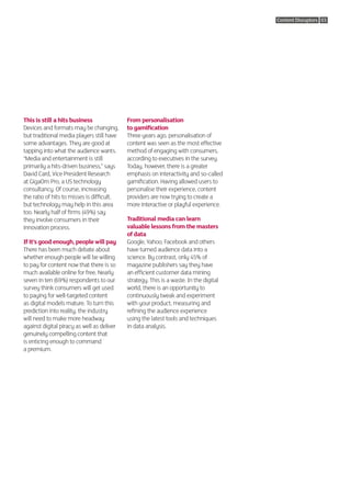 Content Disruptors 03




This is still a hits business               From personalisation
Devices and formats may be changing,        to gamification
but traditional media players still have    Three years ago, personalisation of
some advantages. They are good at           content was seen as the most effective
tapping into what the audience wants.       method of engaging with consumers,
“Media and entertainment is still           according to executives in the survey.
primarily a hits-driven business,” says     Today, however, there is a greater
David Card, Vice President Research         emphasis on interactivity and so-called
at GigaOm Pro, a US technology              gamification. Having allowed users to
consultancy. Of course, increasing          personalise their experience, content
the ratio of hits to misses is difficult,   providers are now trying to create a
but technology may help in this area        more interactive or playful experience.
too. Nearly half of firms (49%) say
they involve consumers in their             Traditional media can learn
innovation process.                         valuable lessons from the masters
                                            of data
If it’s good enough, people will pay        Google, Yahoo, Facebook and others
There has been much debate about            have turned audience data into a
whether enough people will be willing       science. By contrast, only 45% of
to pay for content now that there is so     magazine publishers say they have
much available online for free. Nearly      an efficient customer data mining
seven in ten (69%) respondents to our       strategy. This is a waste. In the digital
survey think consumers will get used        world, there is an opportunity to
to paying for well-targeted content         continuously tweak and experiment
as digital models mature. To turn this      with your product, measuring and
prediction into reality, the industry       refining the audience experience
will need to make more headway              using the latest tools and techniques
against digital piracy as well as deliver   in data analysis.
genuinely compelling content that
is enticing enough to command
a premium.
 