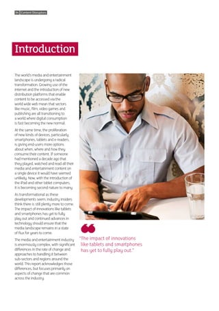 04 Content Disruptors




Introduction

The world’s media and entertainment
landscape is undergoing a radical
transformation. Growing use of the
internet and the introduction of new
distribution platforms that enable
content to be accessed via the
world wide web mean that sectors
like music, film, video games and
publishing are all transitioning to
a world where digital consumption
is fast becoming the new normal.
At the same time, the proliferation
of new kinds of devices, particularly
smartphones, tablets and e-readers,
is giving end-users more options
about when, where and how they
consume their content. If someone
had mentioned a decade ago that
they played, watched and read all their
media and entertainment content on
a single device it would have seemed
unlikely. Now, with the introduction of
the iPad and other tablet computers,
it is becoming second nature to many.
As transformational as these
developments seem, industry insiders
think there is still plenty more to come.
The impact of innovations like tablets
and smartphones has yet to fully
play out and continued advances in
technology should ensure that the
media landscape remains in a state
of flux for years to come.
The media and entertainment industry        “ he impact of innovations
                                             T
is enormously complex, with significant      like tablets and smartphones
differences in the rate of change and        has yet to fully play out.”
approaches to handling it between
sub-sectors and regions around the
world. This report acknowledges those
differences, but focuses primarily on
aspects of change that are common
across the industry.
 