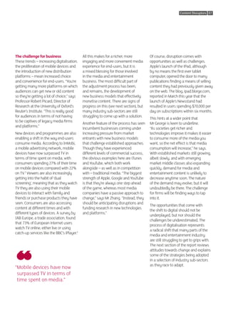 Content Disruptors 07




The challenge for business                   All this makes for a richer, more          Of course, disruption comes with
These trends – increasing digitalisation,    engaging and more convenient media         opportunities as well as challenges.
the proliferation of mobile devices and      experience for end-users, but it is        Apple’s launch of the iPad, although
the introduction of new distribution         a mixed blessing for those involved        by no means the first ever tablet
platforms – mean increased choice            in the media and entertainment             computer, opened the door to many
and convenience for end-users. “You’re       business. The most difficult part of       publications finding a means of selling
getting many more platforms on which         the adjustment process has been,           content they had previously given away
audiences can get new or old content         and remains, the development of            on the web. The blog, ipad.blorge.com,
so they’re getting a lot of choice,” says    new business models that effectively       reported in March this year that the
Professor Robert Picard, Director of         monetise content. There are signs of       launch of Apple’s Newsstand had
Research at the University of Oxford’s       progress on this (see next section), but   resulted in users spending $70,000 per
Reuter’s Institute. “This is really good     many industry sub-sectors are still        day on subscriptions within six months.
for audiences in terms of not having         struggling to come up with a solution.
                                                                                        This hints at a wider point that
to be captives of legacy media firms
                                             Another feature of the process has seen    Mr George is keen to underline.
and platforms.”
                                             incumbent businesses coming under          “As societies get richer and
New devices and programmes are also          increasing pressure from market            technologies improve it makes it easier
enabling a shift in the way end-users        entrants with new business models          to consume more of the media you
consume media. According to InMobi,          that challenge established approaches.     want, so the net effect is that media
a mobile advertising network, mobile         Though they have experienced               consumption will increase,” he says.
devices have now surpassed TV in             different levels of commercial success,    With established markets still growing,
terms of time spent on media, with           the obvious examples here are iTunes       albeit slowly, and with emerging
consumers spending 27% of their time         and YouTube, which both work               market middle classes also expanding
on mobile devices compared with 22%          alongside – as well as in competition      quickly, demand for media and
on TV.3 Viewers are also increasingly        with – traditional media. “The biggest     entertainment content is unlikely to
getting into the habit of ‘dual              strength of Apple, Google and YouTube      decrease anytime soon. The nature
screening’, meaning that as they watch       is that they’re always one step ahead      of the demand may evolve, but it will
TV they are also using their mobile          of the game, whereas most media            undoubtedly be there. The challenge
devices to interact with family and          companies have a passive approach to       for firms will be finding ways to tap
friends or purchase products they have       change,” says Mr Zhang. “Instead, they     into it.
seen. Consumers are also accessing           should be anticipating disruptions and
                                                                                        The opportunities that come with
content at different times and with          funding research in new technologies
                                                                                        the shift to digital should not be
different types of devices. A survey by      and platforms.”
                                                                                        underplayed, but nor should the
IAB Europe, a trade association, found
                                                                                        challenges be underestimated. The
that 73% of European internet users
                                                                                        process of digitalisation represents
watch TV online, either live or using
                                                                                        a radical shift that many parts of the
catch-up services like the BBC’s iPlayer.4
                                                                                        media and entertainment industry
                                                                                        are still struggling to get to grips with.
                                                                                        The next section of the report reviews
                                                                                        attitudes towards change and explains
                                                                                        some of the strategies being adopted
                                                                                        in a selection of industry sub-sectors
                                                                                        as they race to adapt.
“ obile devices have now
 M
 surpassed TV in terms of
 time spent on media.”
 