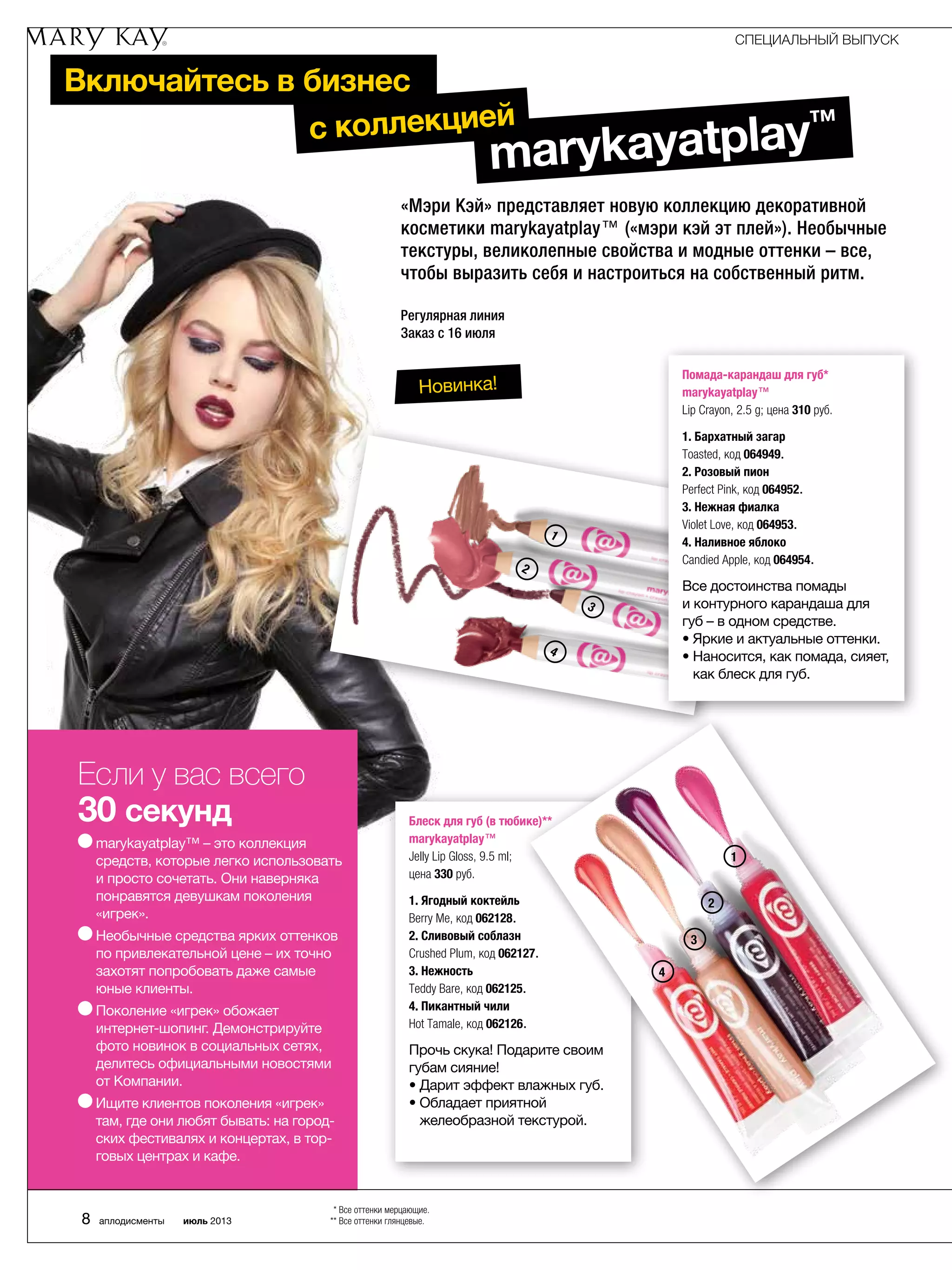 Включайтесь в бизнес
«Мэри Кэй» представляет новую коллекцию декоративной
косметики marykayatplay™ («мэри кэй эт плей»). Необычные
текстуры, великолепные свойства и модные оттенки – все,
чтобы выразить себя и настроиться на собственный ритм.
Регулярная линия
Заказ с 16 июля
Если у вас всего
30 секунд
marykayatplay™ – это коллекция
средств, которые легко использовать
и просто сочетать. Они наверняка
понравятся девушкам поколения
«игрек».
Необычные средства ярких оттенков
по привлекательной цене – их точно
захотят попробовать даже самые
юные клиенты.
Поколение «игрек» обожает
интернет-шопинг. Демонстрируйте
фото новинок в социальных сетях,
делитесь официальными новостями
от Компании.
Ищите клиентов поколения «игрек»
там, где они любят бывать: на город­
ских фестивалях и концертах, в тор-
говых центрах и кафе.
Новинка!
Блеск для губ (в тюбике)**
marykayatplay™
Jelly Lip Gloss, 9.5 ml;
цена 330 руб.
1. Ягодный коктейль
Berry Me, код 062128.
2. Сливовый соблазн
Crushed Plum, код 062127.
3. Нежность
Teddy Bare, код 062125.
4. Пикантный чили
Hot Tamale, код 062126.
Прочь скука! Подарите своим
губам сияние!
• Дарит эффект влажных губ.
• Обладает приятной
­желе­образной текстурой.
1
2
3
1
2
3
4
4
Помада-карандаш для губ*
marykayatplay™
Lip Crayon, 2.5 g; цена 310 руб.
1. Бархатный загар
Toasted, код 064949.
2. Розовый пион
Perfect Pink, код 064952.
3. Нежная фиалка
Violet Love, код 064953.
4. Наливное яблоко
Candied Apple, код 064954.
Все достоинства помады
и контурного карандаша для
губ – в одном средстве.
• Яркие и актуальные оттенки.
• Наносится, как помада, сияет,
как блеск для губ.
СПЕЦИАЛЬНЫЙ ВЫПУСК
8 аплодисменты июль 2013
* Все оттенки мерцающие.
** Все оттенки глянцевые.
marykayatplay™с коллекцией
 