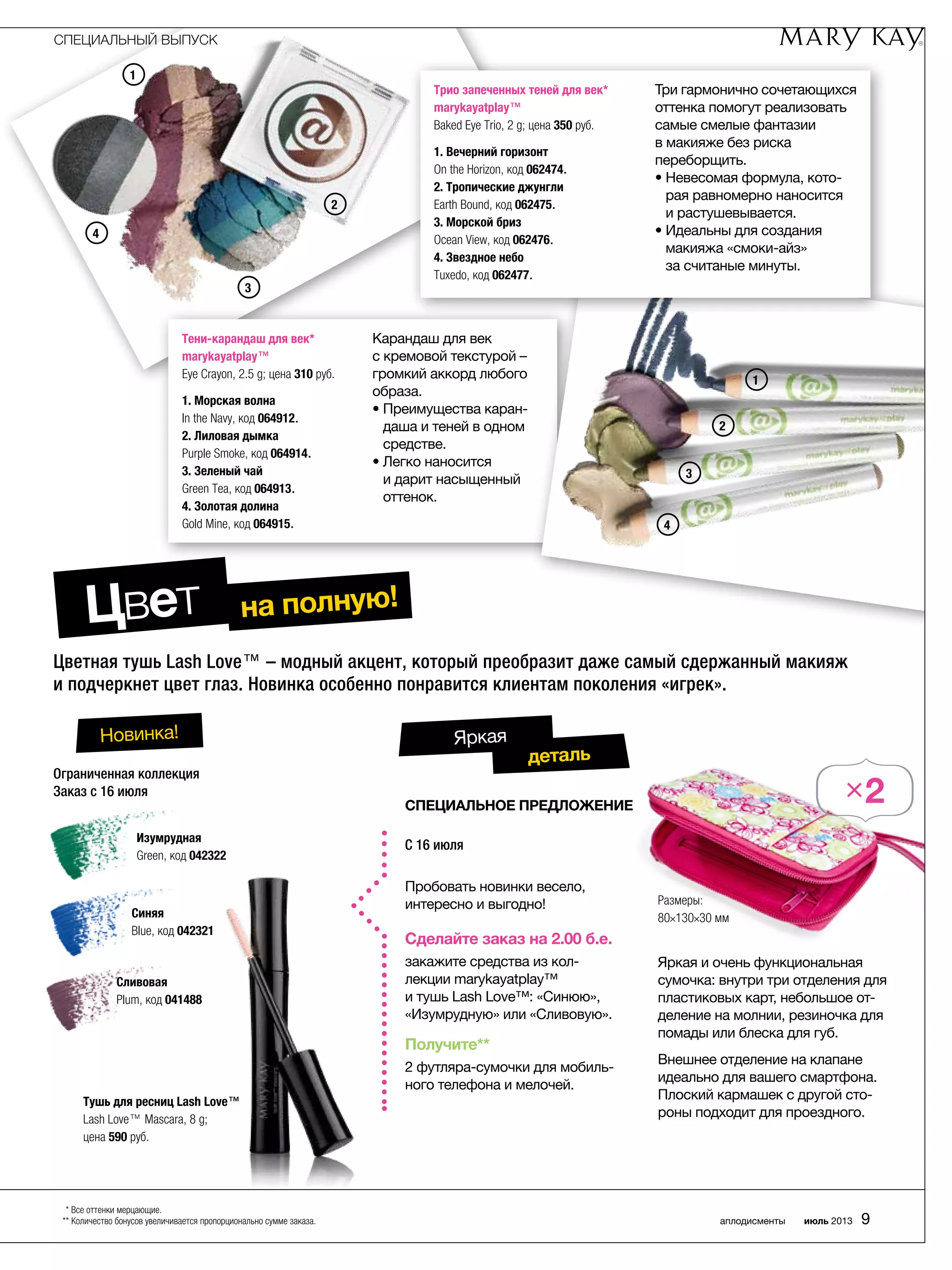 Пробовать новинки весело,
­интересно и выгодно!
Сделайте заказ на 2.00 б.е.
закажите средства из кол-
лекции marykayatplay™
и тушь Lash Love™: «Синюю»,
«­Изумрудную» или «Сливовую».
Получите**
2 футляра-сумочки для мобиль-
ного телефона и мелочей.
C 16 июля
СПЕЦИАЛЬНОЕ ПРЕДЛОЖЕНИЕ
деталь
Яркая
1
2
3
4
Цветная тушь Lash Love™ – модный акцент, который преобразит даже самый сдержанный макияж
и подчеркнет цвет глаз. Новинка особенно понравится клиентам поколения «игрек».
Ограниченная коллекция
Заказ с 16 июля
Тушь для ресниц Lash Love™
Lash Love™ Mascara, 8 g;
цена 590 руб.
Изумрудная
Green, код 042322
Синяя
Blue, код 042321
Сливовая
Plum, код 041488
Новинка!
Цвет на полную!
Тени-карандаш для век*
marykayatplay™
Eye Crayon, 2.5 g; цена 310 руб.
1. Морская волна
In the Navy, код 064912.
2. Лиловая дымка
Purple Smoke, код 064914.
3. Зеленый чай
Green Tea, код 064913.
4. Золотая долина
Gold Mine, код 064915.
Карандаш для век
с кремовой текстурой –
громкий аккорд любого
образа.
• Преимущества каран-
даша и теней в одном
средстве.
• Легко наносится
и дарит насыщенный
оттенок.
1
3
2
4
Трио запеченных теней для век*
marykayatplay™
Baked Eye Trio, 2 g; цена 350 руб.
1. Вечерний горизонт
On the Horizon, код 062474.
2. Тропические джунгли
Earth Bound, код 062475.
3. Морской бриз
Ocean View, код 062476.
4. Звездное небо
Tuxedo, код 062477.
Три гармонично ­сочетающихся
оттенка помогут реализовать
самые смелые фантазии
в макияже без риска
­переборщить.
• Невесомая формула, кото-
рая равномерно наносится
и растушевывается.
• Идеальны для создания
макияжа «смоки-айз»
за ­считаные минуты.
×2
СПЕЦИАЛЬНЫЙ ВЫПУСК
аплодисменты июль 2013 9
* Все оттенки мерцающие.
** Количество бонусов увеличивается пропорционально сумме заказа.
Яркая и очень функциональная
сумочка: внутри три отделения для
пластиковых карт, небольшое от-
деление на молнии, резиночка для
помады или блеска для губ.
Внешнее отделение на клапане
идеально для вашего смартфона.
Плоский кармашек с другой сто-
роны подходит для проездного.
Размеры:
80×130×30 мм
 