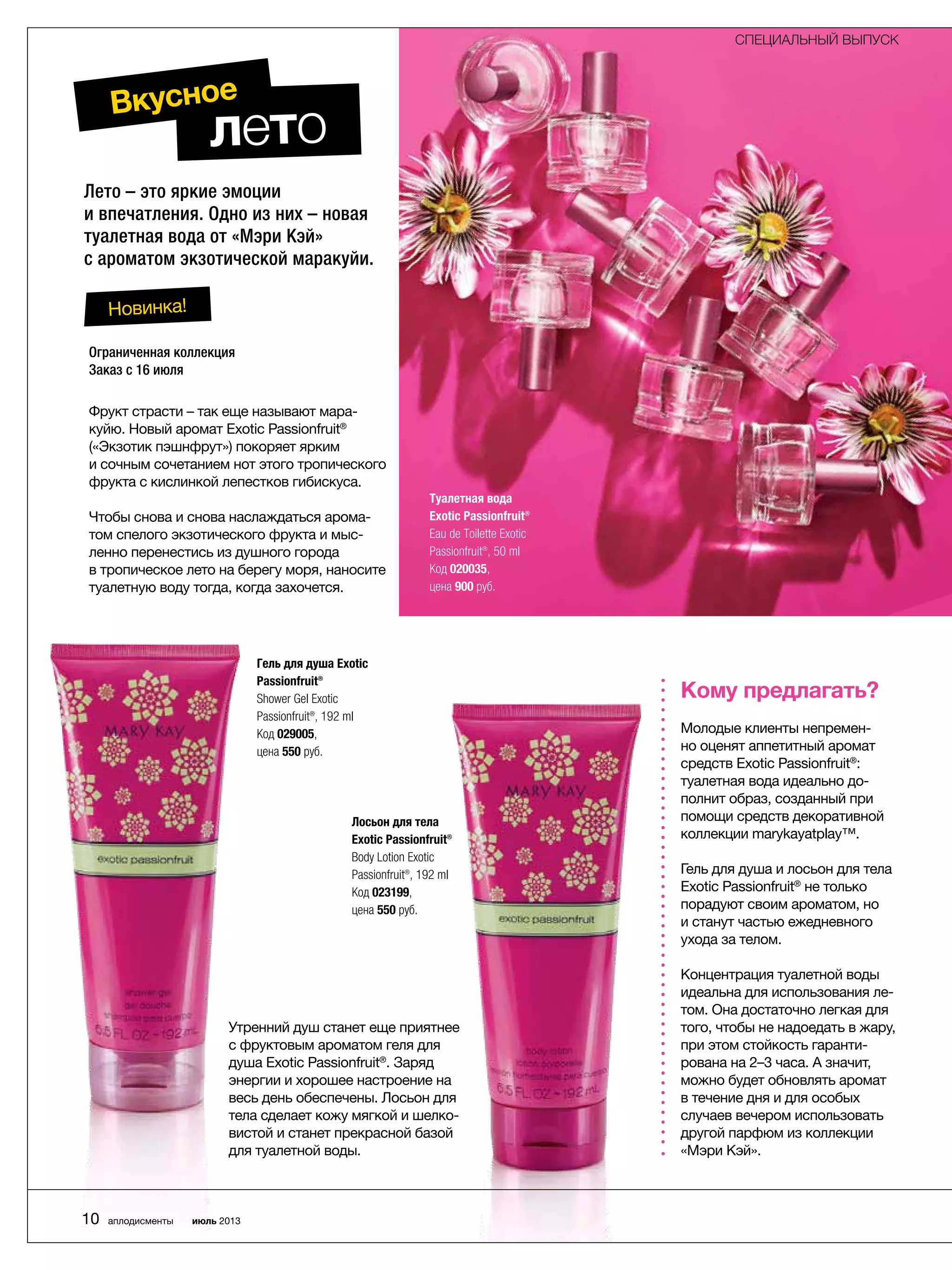 Лето – это яркие эмоции
и впечатления. Одно из них – новая
туалетная вода от «Мэри Кэй»
с ароматом экзотической маракуйи.
Туалетная вода
Exotic Passionfruit®
Eau de Toilette Exotic
Passionfruit®, 50 ml
Код 020035,
цена 900 руб.
Фрукт страсти – так еще называют мара-
куйю. Новый аромат Exotic Passionfruit®
(«­Экзотик пэшнфрут») покоряет ярким
и сочным сочетанием нот этого тропического
фрукта с кислинкой лепестков гибискуса.
Чтобы снова и снова наслаждаться арома-
том спелого экзотического фрукта и мыс-
ленно перенестись из душного города
в тропическое лето на берегу моря, ­наносите
туалетную воду тогда, когда захочется.
Утренний душ станет еще приятнее
с фруктовым арома­том геля для
душа Exotic Passionfruit®
. Заряд
энергии и хорошее настроение на
весь день обеспечены. Лосьон для
тела сделает кожу мягкой и шелко-
вистой и станет прекрасной базой
для туалетной воды.
Гель для душа Exotic
Passionfruit®
Shower Gel Exotic
Passionfruit®, 192 ml
Код 029005,
цена 550 руб.
Лосьон для тела
Exotic Passionfruit®
Body Lotion Exotic
Passionfruit®, 192 ml
Код 023199,
цена 550 руб.
Новинка!
лето
Вкусное
Кому предлагать?
Молодые клиенты непремен-
но оценят аппетитный аромат
средств Exotic Passionfruit®
:
­туалетная вода идеально до-
полнит образ, созданный при
помощи средств декоративной
коллекции marykayatplay™.
Гель для душа и лосьон для тела
Exotic Passionfruit®
не только
порадуют своим ароматом, но
и станут частью ежедневного
ухода за телом.
Концентрация туалетной воды
идеальна для использования ле-
том. Она достаточно легкая для
того, чтобы не надоедать в жару,
при этом стойкость гаранти-
рована на 2–3 часа. А значит,
можно будет обновлять аромат
в течение дня и для особых
случаев вечером использовать
другой парфюм из коллекции
«Мэри Кэй».
Ограниченная коллекция
Заказ с 16 июля
СПЕЦИАЛЬНЫЙ ВЫПУСК
10 аплодисменты июль 2013
 