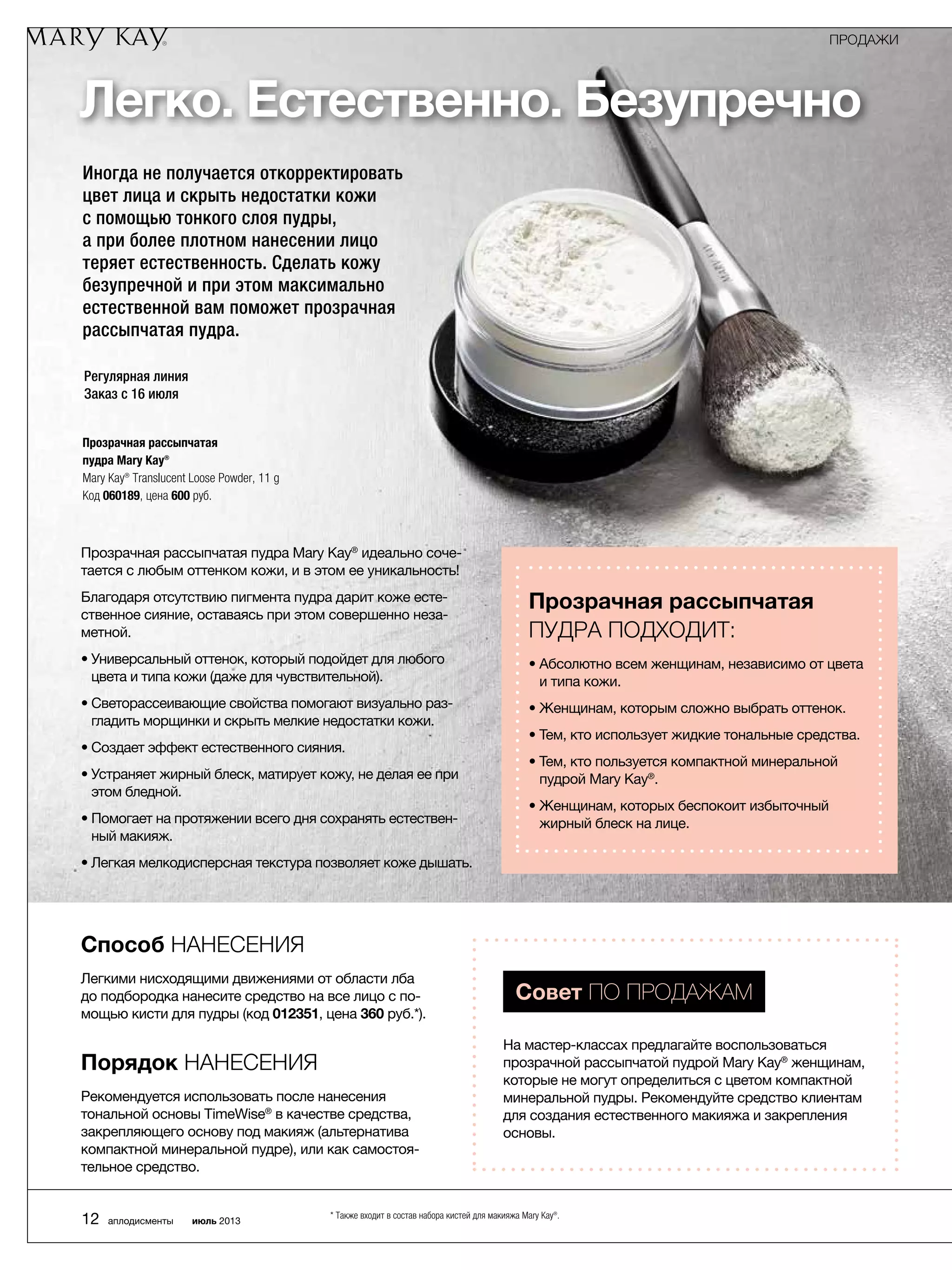 Легко. Естественно. Безупречно
Регулярная линия
Заказ с 16 июля
Прозрачная рассыпчатая пудра Mary Kay®
идеально соче-
тается с любым оттенком кожи, и в этом ее уникальность!
Благодаря отсутствию пигмента пудра дарит коже есте-
ственное сияние, оставаясь при этом совершенно неза-
метной.
• Универсальный оттенок, который подойдет для любого
цвета и типа кожи (даже для чувствительной).
• Светорассеивающие свойства помогают визуально раз-
гладить морщинки и скрыть мелкие недостатки кожи.
• Создает эффект естественного сияния.
• Устраняет жирный блеск, матирует кожу, не делая ее при
этом бледной.
• Помогает на протяжении всего дня сохранять естествен-
ный макияж.
• Легкая мелкодисперсная текстура позволяет коже ­дышать.
Способ нанесения
Легкими нисходящими движениями от области лба
до подбородка нанесите средство на все лицо с по-
мощью кисти для пудры (код 012351, цена 360 руб.*).
Порядок нанесения
Рекомендуется использовать после нанесения
тональной основы TimeWise®
в качестве средства,
закрепляющего основу под макияж (альтернатива
компактной минеральной пудре), или как самостоя-
тельное средство.
Совет по продажам
На мастер-классах предлагайте воспользоваться
прозрачной рассыпчатой пудрой Mary Kay®
женщинам,
которые не могут определиться с цветом компактной
минеральной пудры. Рекомендуйте средство клиентам
для создания естественного макияжа и закрепления
основы.
Прозрачная рассыпчатая
пудра подходит:
• Абсолютно всем женщинам, независимо от цвета
и типа кожи.
• Женщинам, которым сложно выбрать оттенок.
• Тем, кто использует жидкие тональные средства.
• Тем, кто пользуется компактной минеральной
пудрой Mary Kay®
.
• Женщинам, которых беспокоит избыточный
жирный блеск на лице.
Иногда не получается откорректировать
цвет лица и скрыть недостатки кожи
с помощью тонкого слоя пудры,
а при более плотном нанесении лицо
теряет естественность. Сделать кожу
безупречной и при этом максимально
естественной вам поможет прозрачная
рассыпчатая пудра.
Прозрачная рассыпчатая
пудра Mary Kay®
Mary Kay® Translucent Loose Powder, 11 g
Код 060189, цена 600 руб.
ПРОДАЖИ
12 аплодисменты июль 2013
* Также входит в состав набора кистей для макияжа Mary Kay®.
 