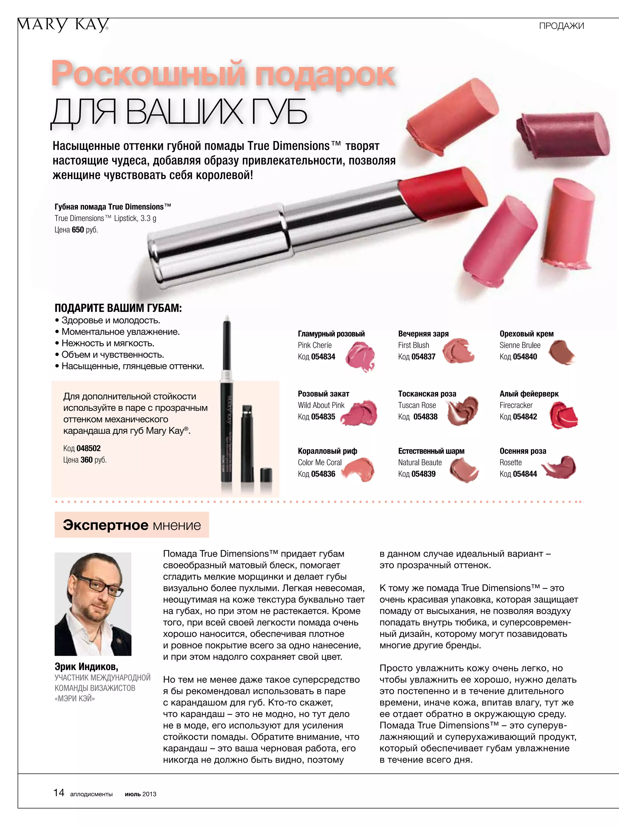 Роскошный подарок
для ваших губ
Насыщенные оттенки губной помады True Dimensions™ творят
настоящие чудеса, добавляя образу привлекательности, позволяя
женщине чувствовать себя королевой!
Подарите вашим губам:
• Здоровье и молодость.
• Моментальное увлажнение.
• Нежность и мягкость.
• Объем и чувственность.
• Насыщенные, глянцевые оттенки.
Помада True Dimensions™ придает губам
своеобразный матовый блеск, помогает
сгладить мелкие морщинки и делает губы
визуально более пухлыми. Легкая невесомая,
неощутимая на коже текстура буквально тает
на губах, но при этом не растекается. Кроме
того, при всей своей легкости помада очень
хорошо наносится, обеспечивая плотное
и ровное покрытие всего за одно нанесение,
и при этом надолго сохраняет свой цвет.
Но тем не менее даже такое суперсредство
я бы рекомендовал использовать в паре
с карандашом для губ. Кто-то скажет,
что карандаш – это не модно, но тут дело
не в моде, его используют для усиления
стойкости помады. Обратите внимание, что
карандаш – это ваша черновая работа, его
никогда не должно быть видно, ­поэтому
в данном случае идеальный вариант –
это прозрачный оттенок.
К тому же помада True Dimensions™ – это
очень красивая упаковка, которая защищает
помаду от высыхания, не позволяя воздуху
попадать внутрь тюбика, и суперсовремен-
ный дизайн, которому могут позавидовать
многие другие бренды.
Просто увлажнить кожу очень легко, но
чтобы увлажнить ее хорошо, нужно делать
это постепенно и в течение длительного
времени, иначе кожа, впитав влагу, тут же
ее отдает обратно в окружающую среду.
Помада True Dimensions™ – это суперув-
лажняющий и суперухаживающий продукт,
который обеспечивает губам увлажнение
в течение всего дня.
Экспертное мнение
Эрик Индиков,
участник международной
команды визажистов
«Мэри Кэй»
Для дополнительной стойкости
используйте в паре с прозрачным
оттенком механического
карандаша для губ Mary Kay®
.
Код 048502
Цена 360 руб.
Губная помада True Dimensions™
True Dimensions™ Lipstick, 3.3 g
Цена 650 руб.
Гламурный розовый
Pink Cheríe
Код 054834
Вечерняя заря
First Blush
Код 054837
Ореховый крем
Sienne Brulee
Код 054840
Розовый закат
Wild About Pink
Код 054835
Тосканская роза
Tuscan Rose
Код 054838
Алый фейерверк
Firecracker
Код 054842
Коралловый риф
Color Me Coral
Код 054836
Естественный шарм
Natural Beaute
Код 054839
Осенняя роза
Rosette
Код 054844
ПРОДАЖИ
14 аплодисменты июль 2013
 
