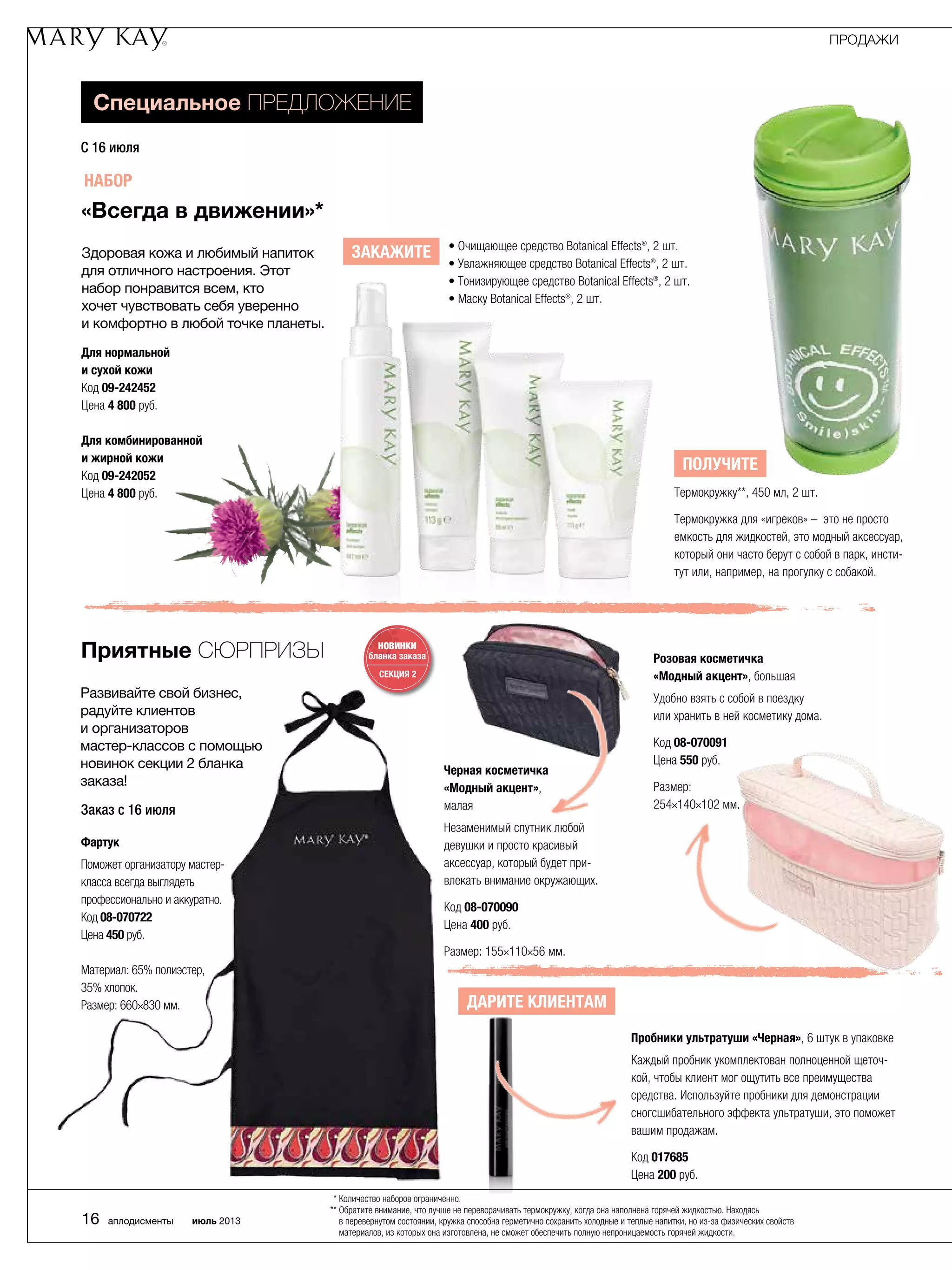 Специальное предложение
С 16 июля
Для нормальной
и сухой кожи
Код 09-242452
Цена 4 800 руб.
Для комбинированной
и жирной кожи
Код 09-242052
Цена 4 800 руб.
• Очищающее средство Botanical Effects®, 2 шт.
• Увлажняющее средство Botanical Effects®, 2 шт.
• Тонизирующее средство Botanical Effects®, 2 шт.
• Маску Botanical Effects®, 2 шт.
Получите
Термокружку**, 450 мл, 2 шт.
Термокружка для «игреков» – это не просто
емкость для жидкостей, это модный аксессуар,
который они часто берут с собой в парк, инсти-
тут или, например, на прогулку с собакой.
Приятные сюрпризы НОВИНКИ
бланка заказа
СЕКЦИЯ 2
Развивайте свой бизнес,
радуйте клиентов
и организаторов ­­
мастер-классов с помощью
новинок секции 2 бланка
заказа!
Черная косметичка
«Модный акцент»,
малая
Незаменимый спутник любой
девушки и просто красивый
аксессуар, который будет при-
влекать внимание окружающих.
Код 08-070090
Цена 400 руб.
Размер: 155×110×56 мм.
Розовая косметичка
«Модный акцент», большая
Удобно взять с собой в поездку
или хранить в ней косметику дома.
Код 08-070091
Цена 550 руб.
Размер:
254×140×102 мм.
Пробники ультратуши «Черная», 6 штук в упаковке
Каждый пробник укомплектован полноценной щеточ-
кой, чтобы клиент мог ощутить все преимущества
средства. Используйте пробники для демонстрации
сногсшибательного эффекта ультратуши, это поможет
вашим продажам.
Код 017685
Цена 200 руб.
«Всегда в движении»*
Здоровая кожа и любимый напиток
для отличного настроения. Этот
набор понравится всем, кто
хочет чувствовать себя уверенно
и комфортно в любой точке планеты.
Заказ с 16 июля
Фартук
Поможет организатору мастер-
класса всегда выглядеть
профессионально и аккуратно.
Код 08-070722
Цена 450 руб.
Материал: 65% полиэстер,
35% хлопок.
Размер: 660×830 мм.
Набор
Закажите
Дарите клиентам
ПРОДАЖИ
16 аплодисменты июль 2013
* Количество наборов ограниченно.
** Обратите внимание, что лучше не переворачивать термокружку, когда она наполнена горячей жидкостью. Находясь
в ­перевернутом состоянии, кружка способна герметично сохранить холодные и теплые напитки, но из-за физических свойств
материалов, из которых она изготовлена, не сможет обес­печить полную непроницаемость горячей жидкости.
 