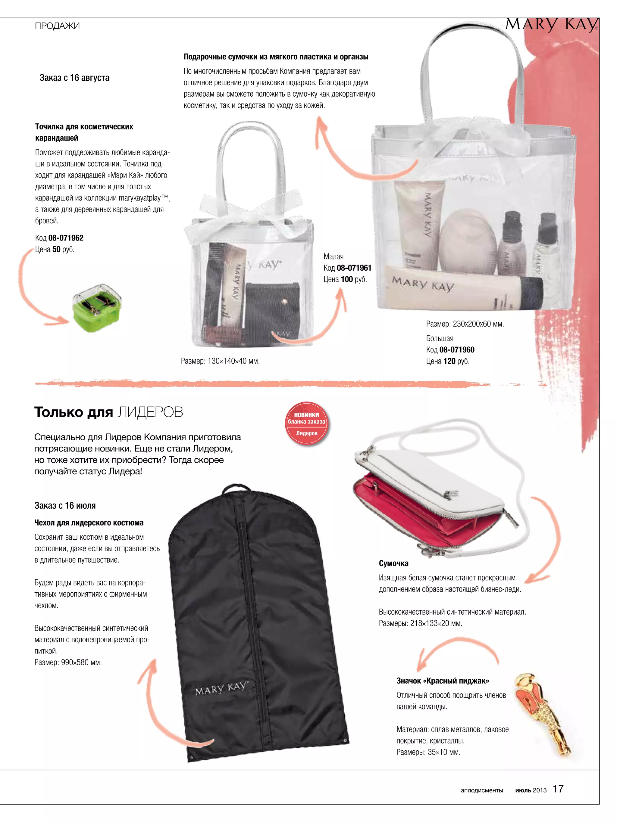 Только для Лидеров
Специально для Лидеров Компания приготовила
потрясающие новинки. Еще не стали Лидером,
но тоже хотите их приобрести? Тогда скорее
получайте статус Лидера!
Заказ с 16 августа
НОВИНКИ
бланка заказа
Лидеров
Заказ с 16 июля
Точилка для косметических
карандашей
Поможет поддерживать любимые каранда-
ши в идеальном состоянии. Точилка под-
ходит для карандашей «Мэри Кэй» любого
диаметра, в том числе и для толстых
карандашей из коллекции marykayatplay™,
а также для деревянных карандашей для
бровей.
Код 08-071962
Цена 50 руб.
Подарочные сумочки из мягкого пластика и органзы
По многочисленным просьбам Компания предлагает вам
отличное решение для упаковки подарков. Благодаря двум
размерам вы сможете положить в сумочку как декоративную
косметику, так и средства по уходу за кожей.
Размер: 230х200х60 мм.
Большая
Код 08-071960
Цена 120 руб.Размер: 130×140×40 мм.
Малая
Код 08-071961
Цена 100 руб.
Чехол для лидерского костюма
Сохранит ваш костюм в идеальном
состоянии, даже если вы отправляетесь
в длительное путешествие.
Будем рады видеть вас на корпора-
тивных мероприятиях с фирменным
чехлом.
Высококачественный синтетический
материал с водонепроницаемой про-
питкой.
Размер: 990×580 мм.
Значок «Красный пиджак»
Отличный способ поощрить членов
вашей команды.
Материал: сплав металлов, лаковое
покрытие, кристаллы.
Размеры: 35×10 мм.
Сумочка
Изящная белая сумочка станет прекрасным
дополнением образа настоящей бизнес-леди.
Высококачественный синтетический материал.
Размеры: 218×133×20 мм.
ПРОДАЖИ
аплодисменты июль 2013 17
 