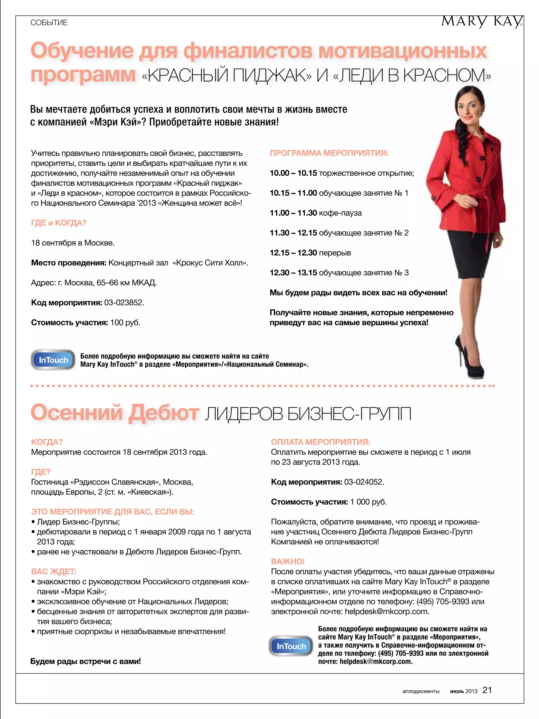 СОБЫТИЕ
аплодисменты июль 2013 21
КОГДА?
Мероприятие состоится 18 сентября 2013 года.
ГДЕ?
Гостиница «Рэдиссон Славянская», Москва,
­площадь ­Европы, 2 (ст. м. «Киевская»).
ЭТО МЕРОПРИЯТИЕ ДЛЯ ВАС, ЕСЛИ ВЫ:
• Лидер Бизнес-Группы;
• дебютировали в период с 1 января 2009 года по 1 августа
2013 года;
• ранее не участвовали в Дебюте Лидеров Бизнес-Групп.
ВАС ЖДЕТ:
• знакомство с руководством Российского отделения ком-
пании «Мэри Кэй»;
• эксклюзивное обучение от Национальных Лидеров;
• бесценные знания от авторитетных экспертов для разви-
тия вашего бизнеса;
• приятные сюрпризы и незабываемые впечатления!
ОПЛАТА МЕРОПРИЯТИЯ:
Оплатить мероприятие вы сможете в период с 1 июля
по 23 августа 2013 года.
Код мероприятия: 03-024052.
Стоимость участия: 1 000 руб.
Пожалуйста, обратите внимание, что проезд и прожива-
ние участниц Осеннего Дебюта Лидеров Бизнес-Групп
­Компанией не оплачиваются!
ВАЖНО!
После оплаты участия убедитесь, что ваши данные ­отражены
в списке оплативших на сайте Mary Kay InTouch®
в разделе
«Мероприятия», или уточните информацию в Справочно-
информационном отделе по телефону: (495) 705-9393 или
электронной почте: helpdesk@mkcorp.com.
Обучение для финалистов мотивационных
программ «Красный пиджак» и «Леди в красном»
Вы мечтаете добиться успеха и воплотить свои мечты в жизнь вместе
с компанией «Мэри Кэй»? Приобретайте новые знания!
Учитесь правильно планировать свой бизнес, расставлять
приоритеты, ставить цели и выбирать кратчайшие пути к их
достижению, получайте незаменимый опыт на обучении
финалистов мотивационных программ «Красный пиджак»
и «Леди в красном», которое состоится в рамках Российско-
го Национального Семинара ’2013 «Женщина может всё»!
ГДЕ и КОГДА?
18 сентября в Москве.
Место проведения: Концертный зал «Крокус Сити Холл».
Адрес: г. Москва, 65–66 км МКАД.
Код мероприятия: 03-023852.
Стоимость участия: 100 руб.
Программа мероприятия:
10.00 – 10.15 торжественное открытие;
10.15 – 11.00 обучающее занятие № 1
11.00 – 11.30 кофе-пауза
11.30 – 12.15 обучающее занятие № 2
12.15 – 12.30 перерыв
12.30 – 13.15 обучающее занятие № 3
Мы будем рады видеть всех вас на обучении!
Получайте новые знания, которые непременно
приведут вас на самые вершины успеха!
Более подробную информацию вы сможете найти на сайте
Mary Kay InTouch® в разделе «Мероприятия»/«Национальный Семинар».
InTouch
Более подробную информацию вы сможете найти на
сайте Mary Kay InTouch® в разделе «Мероприятия»,
а также получить в Справочно-информационном от-
деле по телефону: (495) 705-9393 или по электронной
почте: helpdesk@mkcorp.com.
u InTouch
обучение
Осенний Дебют ЛИДЕРОВ БИЗНЕС-ГРУПП
Будем рады встречи с вами!
 