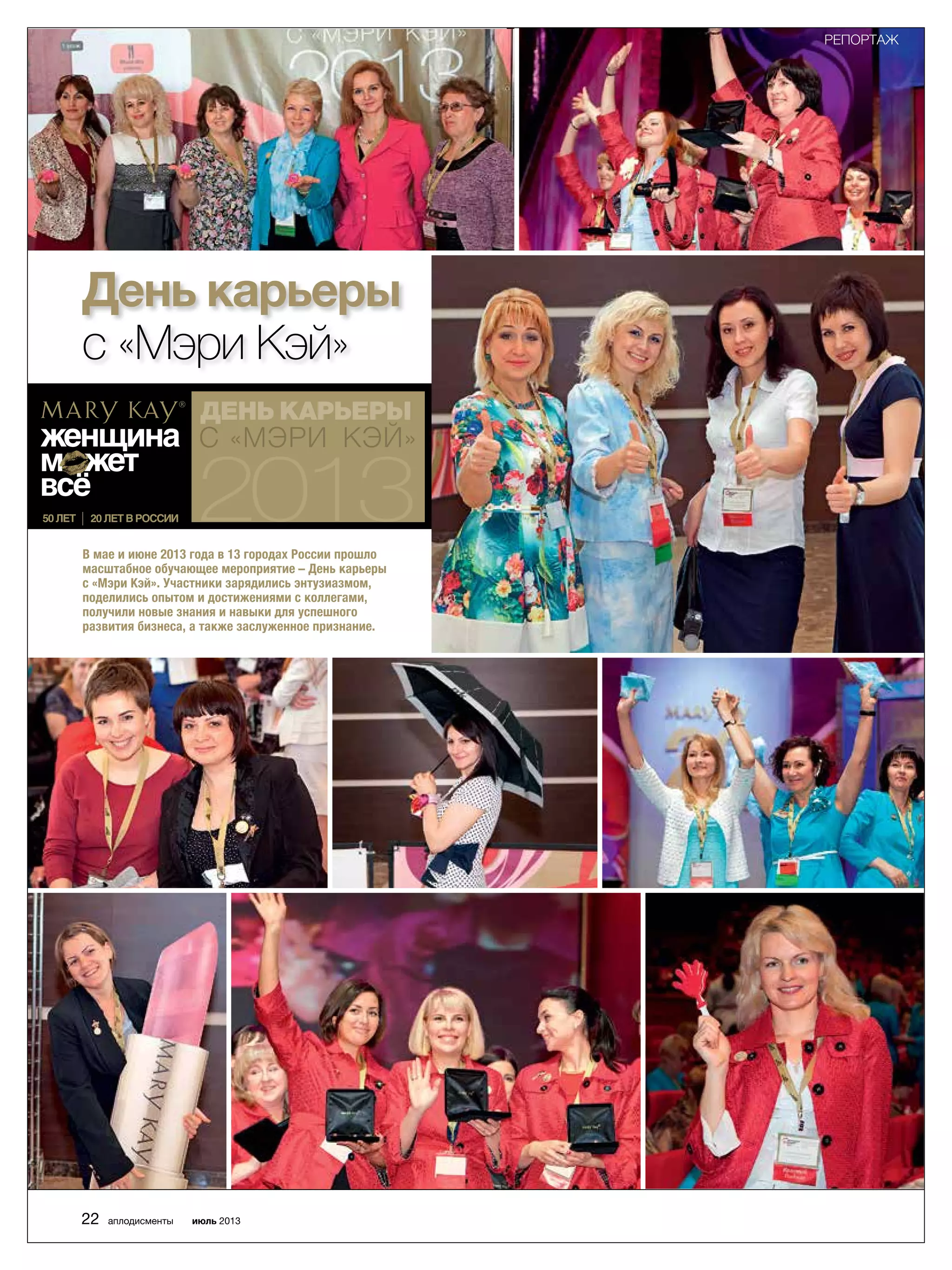 День карьеры
с «Мэри Кэй»
В мае и июне 2013 года в 13 городах России прошло
масштабное обучающее мероприятие – День карьеры
с «Мэри Кэй». Участники зарядились энтузиазмом,
поделились опытом и достижениями с коллегами,
получили новые знания и навыки для успешного
развития бизнеса, а также заслуженное признание.
22 аплодисменты июль 2013
РЕПОРТАЖ
 