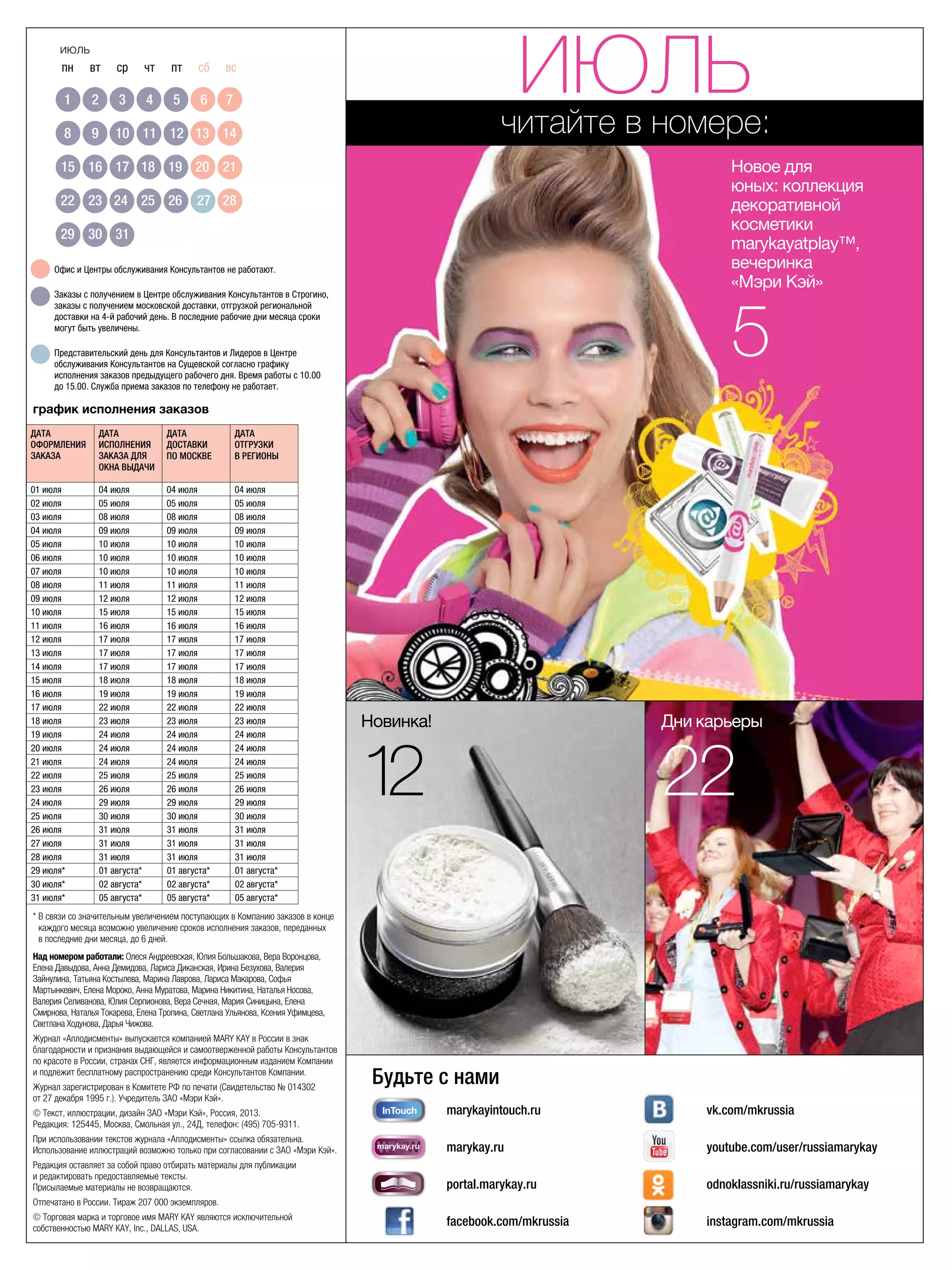 пн	 вт	 ср	 чт	 пт	 сб	 вс
	 1	 2	 3	 4	 5	 6	 7
	 8	 9	 10	 11	 12	 13	 14
	 15	 16	 17	 18	 19	 20	 21
	22	 23	 24	 25	 26	 27	 28
	29	 30	 31	 30	 31	 	 	
30	 31
июль
* В связи со значительным увеличением поступающих в Компанию заказов в конце
каждого месяца возможно увеличение сроков исполнения заказов, переданных
в последние дни месяца, до 6 дней.
читайте в номере:
график исполнения заказов
Новинка!
12
Дни карьеры
22
Офис и Центры обслуживания Консультантов не работают.
Заказы с получением в Центре обслуживания Консультантов в Строгино,
заказы с получением московской доставки, отгрузкой региональной
доставки на 4-й рабочий день. В последние рабочие дни месяца сроки
могут быть увеличены.
Представительский день для Консультантов и Лидеров в Центре
обслуживания Консультантов на Сущевской согласно графику
исполнения заказов предыдущего рабочего дня. Время работы с 10.00 	
до 15.00. Служба приема заказов по телефону не работает.
marykayintouch.ru
marykay.ru
portal.marykay.ru
facebook.com/mkrussia
vk.com/mkrussia
youtube.com/user/russiamarykay
odnoklassniki.ru/russiamarykay
instagram.com/mkrussia
Будьте с нами
marykay.ru InTouch
обучение
marykay.ru
marykay.ru
marykay.ru
marykay.ru
Над номером работали: Олеся Андреевская, Юлия Большакова, Вера Воронцова,
Елена Давыдова, Анна Демидова, Лариса Диканская, Ирина Безухова, Валерия
Зайнулина, Татьяна Костылева, Марина Лаврова, Лариса Макарова, Софья
Мартынкевич, Елена Мороко, Анна Муратова, Марина Никитина, Наталья Носова,
Валерия Селиванова, Юлия Серпионова, Вера Сечная, Мария Синицына, Елена
Смирнова, Наталья Токарева, Елена Тропина, Светлана Ульянова, Ксения Уфимцева,
Светлана Ходунова, Дарья Чижова.
Журнал «Аплодисменты» выпускается компанией MARY KAY в России в знак
благодарности и признания выдающейся и самоотверженной работы Консультантов
по красоте в России, странах СНГ, является информационным изданием Компании
и подлежит бесплатному распространению среди Консультантов Компании.
Журнал зарегистрирован в Комитете РФ по печати (Свидетельство № 014302
от 27 декабря 1995 г.). Учредитель ЗАО «Мэри Кэй».
© Текст, иллюстрации, дизайн ЗАО «Мэри Кэй», Россия, 2013.
Редакция: 125445, Москва, Смольная ул., 24Д, телефон: (495) 705-9311.
При использовании текстов журнала «Аплодисменты» ссылка обязательна.
Использование иллюстраций возможно только при согласовании с ЗАО «Мэри Кэй».
Редакция оставляет за собой право отбирать материалы для публикации
и редактировать предоставляемые тексты.
Присылаемые материалы не возвращаются.
Отпечатано в России. Тираж 207 000 экземпляров.
© Торговая марка и торговое имя MARY KAY являются исключительной
собственностью MARY KAY, Inc., DALLAS, USA.
Дата 	
оформления
заказа
Дата
исполнения 	
заказа для
Окна выдачи
Дата 	
доставки 	
по Москве
Дата 	
отгрузки 	
в регионы
01 июля 04 июля 04 июля 04 июля
02 июля 05 июля 05 июля 05 июля
03 июля 08 июля 08 июля 08 июля
04 июля 09 июля 09 июля 09 июля
05 июля 10 июля 10 июля 10 июля
06 июля 10 июля 10 июля 10 июля
07 июля 10 июля 10 июля 10 июля
08 июля 11 июля 11 июля 11 июля
09 июля 12 июля 12 июля 12 июля
10 июля 15 июля 15 июля 15 июля
11 июля 16 июля 16 июля 16 июля
12 июля 17 июля 17 июля 17 июля
13 июля 17 июля 17 июля 17 июля
14 июля 17 июля 17 июля 17 июля
15 июля 18 июля 18 июля 18 июля
16 июля 19 июля 19 июля 19 июля
17 июля 22 июля 22 июля 22 июля
18 июля 23 июля 23 июля 23 июля
19 июля 24 июля 24 июля 24 июля
20 июля 24 июля 24 июля 24 июля
21 июля 24 июля 24 июля 24 июля
22 июля 25 июля 25 июля 25 июля
23 июля 26 июля 26 июля 26 июля
24 июля 29 июля 29 июля 29 июля
25 июля 30 июля 30 июля 30 июля
26 июля 31 июля 31 июля 31 июля
27 июля 31 июля 31 июля 31 июля
28 июля 31 июля 31 июля 31 июля
29 июля* 01 августа* 01 августа* 01 августа*
30 июля* 02 августа* 02 августа* 02 августа*
31 июля* 05 августа* 05 августа* 05 августа*
июль
Новое для
юных: коллекция
декоративной
косметики
marykayatplay™,
вечеринка
«Мэри Кэй»
5
 