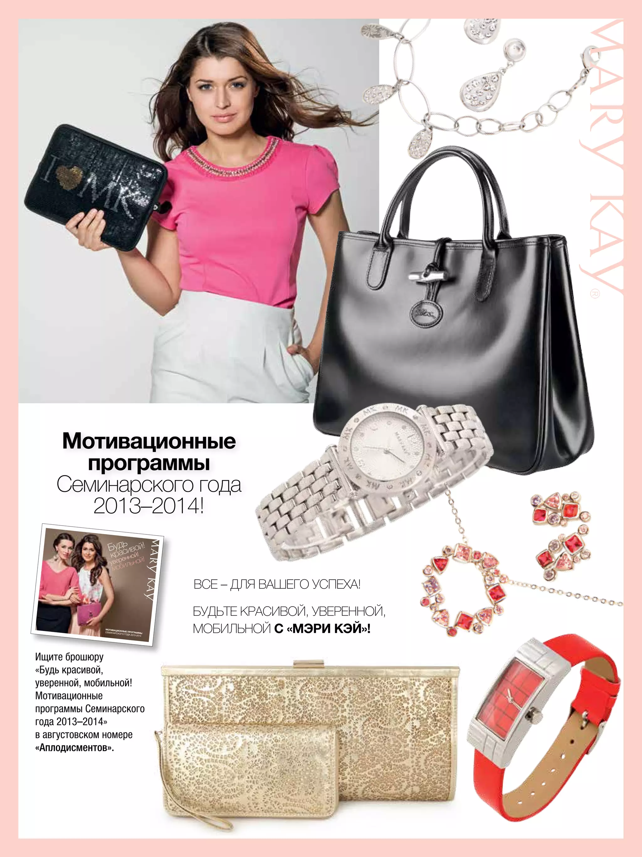 Мотивационные
программы
Семинарского года
2013–2014!
Ищите брошюру
«Будь красивой,
уверенной, мобильной!
Мотивационные
программы Семинарского
года 2013–2014»
в августовском номере
«Аплодисментов».
МОТИВАЦИОННЫЕ ПРОГРАММЫСЕМИНАРСКОГО ГОДА 2013-2014
Будь
красивой!
уверенной!
мобильной!
Будьте красивой, уверенной,
мобильной с «Мэри Кэй»!
Все – для вашего успеха!
 