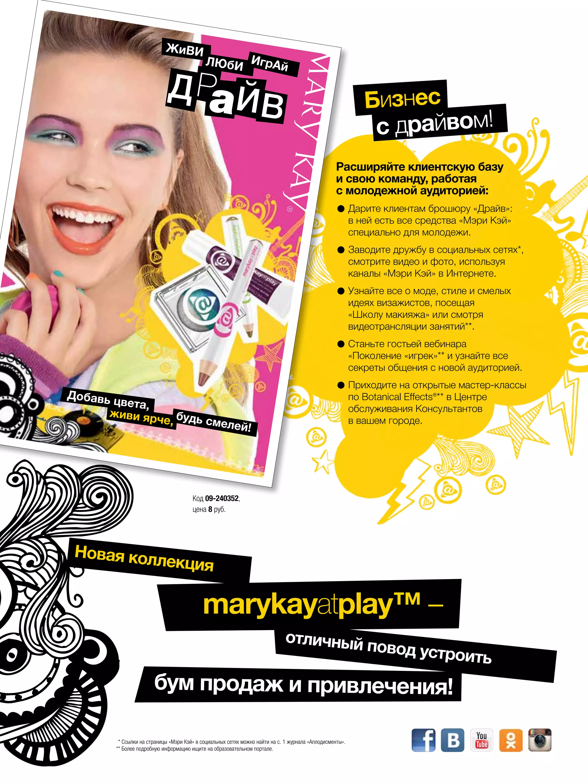 бум продаж и привлечения!
* Ссылки на страницы «Мэри Кэй» в социальных сетях можно найти на с. 1 журнала «Аплодисменты».
** Более подробную информацию ищите на образовательном портале.
Код 09-240352,
цена 8 руб.
marykay.ru marykay.ru
Новая коллекция
marykayatplay™ –
отличный повод устроить
Расширяйте клиентскую базу
и свою команду, работая
с молодежной аудиторией:
•Дарите клиентам брошюру «Драйв»:
в ней есть все средства «Мэри Кэй»
­специально для молодежи.
•Заводите дружбу в социальных сетях*,
смотрите видео и фото, используя
каналы «Мэри Кэй» в Интернете.
•Узнайте все о моде, стиле и смелых
идеях визажистов, посещая
«Школу ­макияжа» или смотря
видеотрансляции занятий**.
•Станьте гостьей вебинара
«Поколение «игрек»** и узнайте все
секреты общения с новой ­аудиторией.
•Приходите на открытые мастер-классы
по Botanical Effects®** в Центре
обслуживания Консультантов
в вашем городе.
Живи
Люби
игрАй
Д ЙаР
В
Добавь цвета,
живи ярче, будь смелей!
Бизнес
с драйвом!
 