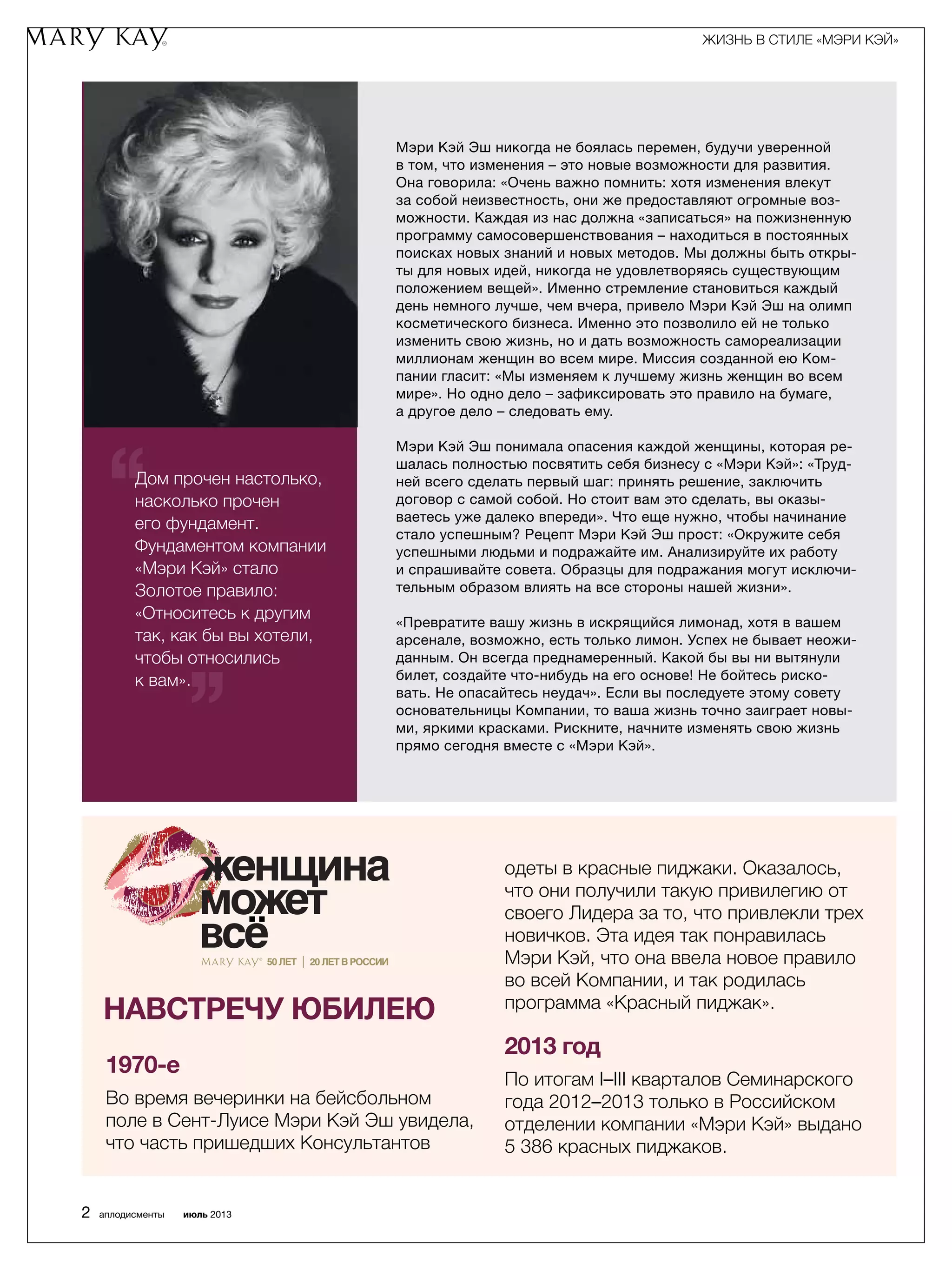 Дом прочен настолько,
насколько прочен
его фундамент.
Фундаментом компании
«Мэри Кэй» стало
Золотое правило:
«Относитесь к другим
так, как бы вы хотели,
чтобы относились
к вам».
Мэри Кэй Эш никогда не боялась перемен, будучи уверенной
в том, что изменения – это новые возможности для развития.
Она говорила: «Очень важно помнить: хотя изменения влекут
за собой неизвестность, они же предоставляют огромные воз­
можности. Каждая из нас должна «записаться» на пожизненную
программу самосовершенствования – находиться в постоянных
поисках новых знаний и новых методов. Мы должны быть откры­
ты для новых идей, никогда не удовлетворяясь существующим
положением вещей». Именно стремление становиться каждый
день немного лучше, чем вчера, привело Мэри Кэй Эш на олимп
косметического бизнеса. Именно это позволило ей не только
изменить свою жизнь, но и дать возможность самореализации
миллионам женщин во всем мире. Миссия созданной ею Ком­
пании гласит: «Мы изменяем к лучшему жизнь женщин во всем
мире». Но одно дело – зафиксировать это правило на бумаге,
а другое дело – следовать ему.
Мэри Кэй Эш понимала опасения каждой женщины, которая ре­
шалась полностью посвятить себя бизнесу с «Мэри Кэй»: «Труд­
ней всего сделать первый шаг: принять решение, заключить
договор с самой собой. Но стоит вам это сделать, вы оказы­
ваетесь уже далеко впереди». Что еще нужно, чтобы начинание
стало успешным? Рецепт Мэри Кэй Эш прост: «Окружите себя
успешными людьми и подражайте им. Анализируйте их работу
и спрашивайте совета. Образцы для подражания могут исключи­
тельным образом влиять на все стороны нашей жизни».
«Превратите вашу жизнь в искрящийся лимонад, хотя в вашем
арсенале, возможно, есть только лимон. Успех не бывает неожи­
данным. Он всегда преднамеренный. Какой бы вы ни вытянули
билет, создайте что-нибудь на его основе! Не бойтесь риско­
вать. Не опасайтесь неудач». Если вы последуете этому совету
основательницы Компании, то ваша жизнь точно заиграет новы­
ми, яркими красками. Рискните, начните изменять свою жизнь
прямо сегодня вместе с «Мэри Кэй».
’’
‘‘
1970-е
Во время вечеринки на бейсбольном
поле в Сент-Луисе Мэри Кэй Эш увидела,
что часть пришедших Консультантов
Навстречу юбилею
одеты в красные пиджаки. Оказалось,
что они получили такую привилегию от
своего Лидера за то, что привлекли трех
новичков. Эта идея так понравилась
Мэри Кэй, что она ввела новое правило
во всей Компании, и так родилась
программа «Красный пиджак».
2013 год
По итогам I–III кварталов Семинарского
года 2012–2013 только в Российском
отделении компании «Мэри Кэй» выдано
5 386 красных пиджаков.
ЖИЗНЬ В СТИЛЕ «МЭРИ КЭЙ»
2 аплодисменты июль 2013
 