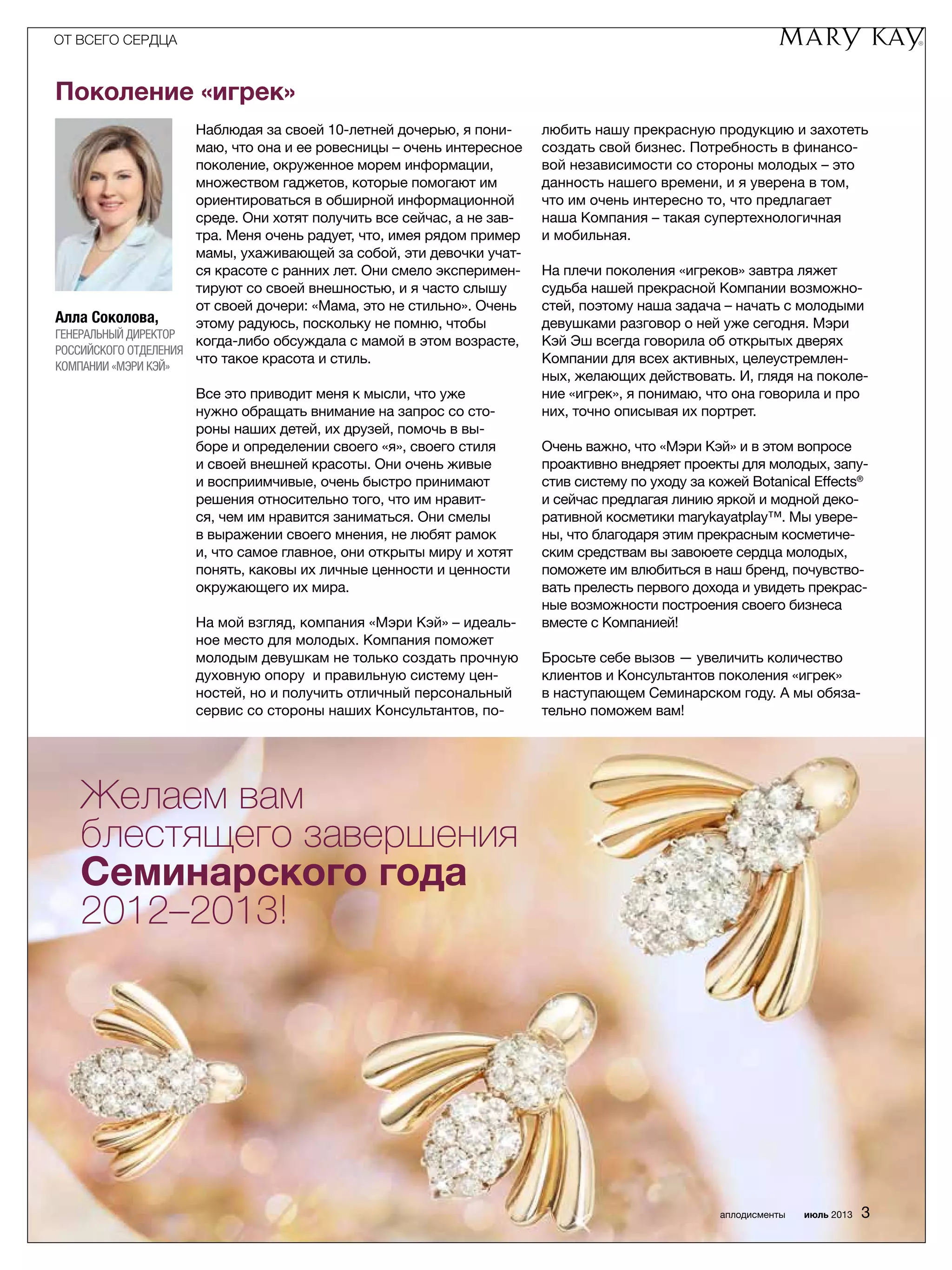 Алла Соколова,
Генеральный директор
Российского ­отделения
компании «Мэри Кэй»
Поколение «игрек»
Наблюдая за своей 10-летней дочерью, я пони­
маю, что она и ее ровесницы – очень интересное
поколение, окруженное морем информации,
множеством гаджетов, которые помогают им
ориентироваться в обширной информационной
среде. Они хотят получить все сейчас, а не зав­
тра. Меня очень радует, что, имея рядом пример
мамы, ухаживающей за собой, эти девочки учат­
ся красоте с ранних лет. Они смело эксперимен­
тируют со своей внешностью, и я часто слышу
от своей дочери: «Мама, это не стильно». Очень
этому радуюсь, поскольку не помню, чтобы
когда-либо обсуждала с мамой в этом возрасте,
что такое красота и стиль.
Все это приводит меня к мысли, что уже
нужно обращать внимание на запрос со сто­
роны наших детей, их друзей, помочь в вы­
боре и определении своего «я», своего стиля
и своей внешней красоты. Они очень живые
и восприим­чивые, очень быстро принимают
решения относительно того, что им нравит­
ся, чем им нравится заниматься. Они смелы
в выражении своего мнения, не любят рамок
и, что самое главное, они открыты миру и хотят
понять, каковы их личные ценности и ценности
окружающего их мира.
На мой взгляд, компания «Мэри Кэй» – идеаль­
ное место для молодых. Компания поможет
молодым девушкам не только создать прочную
духовную опору и правильную систему цен­
ностей, но и получить отличный персональный
сервис со стороны наших Консультантов, по­
любить нашу прекрасную продукцию и захотеть
создать свой бизнес. Потребность в финансо­
вой независимости со стороны молодых – это
данность нашего времени, и я уверена в том,
что им очень интересно то, что предлагает
наша Компания – такая супертехнологичная
и мобильная.
На плечи поколения «игреков» завтра ляжет
судьба нашей прекрасной Компании возможно­
стей, поэтому наша задача – начать с молодыми
девушками разговор о ней уже сегодня. Мэри
Кэй Эш всегда говорила об открытых дверях
Компании для всех активных, целеустремлен­
ных, желающих действовать. И, глядя на поколе­
ние «игрек», я понимаю, что она говорила и про
них, точно описывая их портрет.
Очень важно, что «Мэри Кэй» и в этом вопросе
проактивно внедряет проекты для молодых, запу­
стив систему по уходу за кожей Botanical Effects®
и сейчас предлагая линию яркой и модной деко­
ративной косметики marykayatplay™. Мы увере­
ны, что благодаря этим прекрасным косметиче­
ским средствам вы завоюете сердца молодых,
поможете им влюбиться в наш бренд, почувство­
вать прелесть первого дохода и увидеть прекрас­
ные возможности построения своего бизнеса
вместе с Компанией!
Бросьте себе вызов — увеличить количество
клиентов и Консультантов поколения «игрек»
в наступающем Семинарском году. А мы обяза­
тельно поможем вам!
Желаем вам
блестящего завершения
Семинарского года
2012–2013!
ОТ ВСЕГО СЕРДЦА
аплодисменты июль 2013 3
 