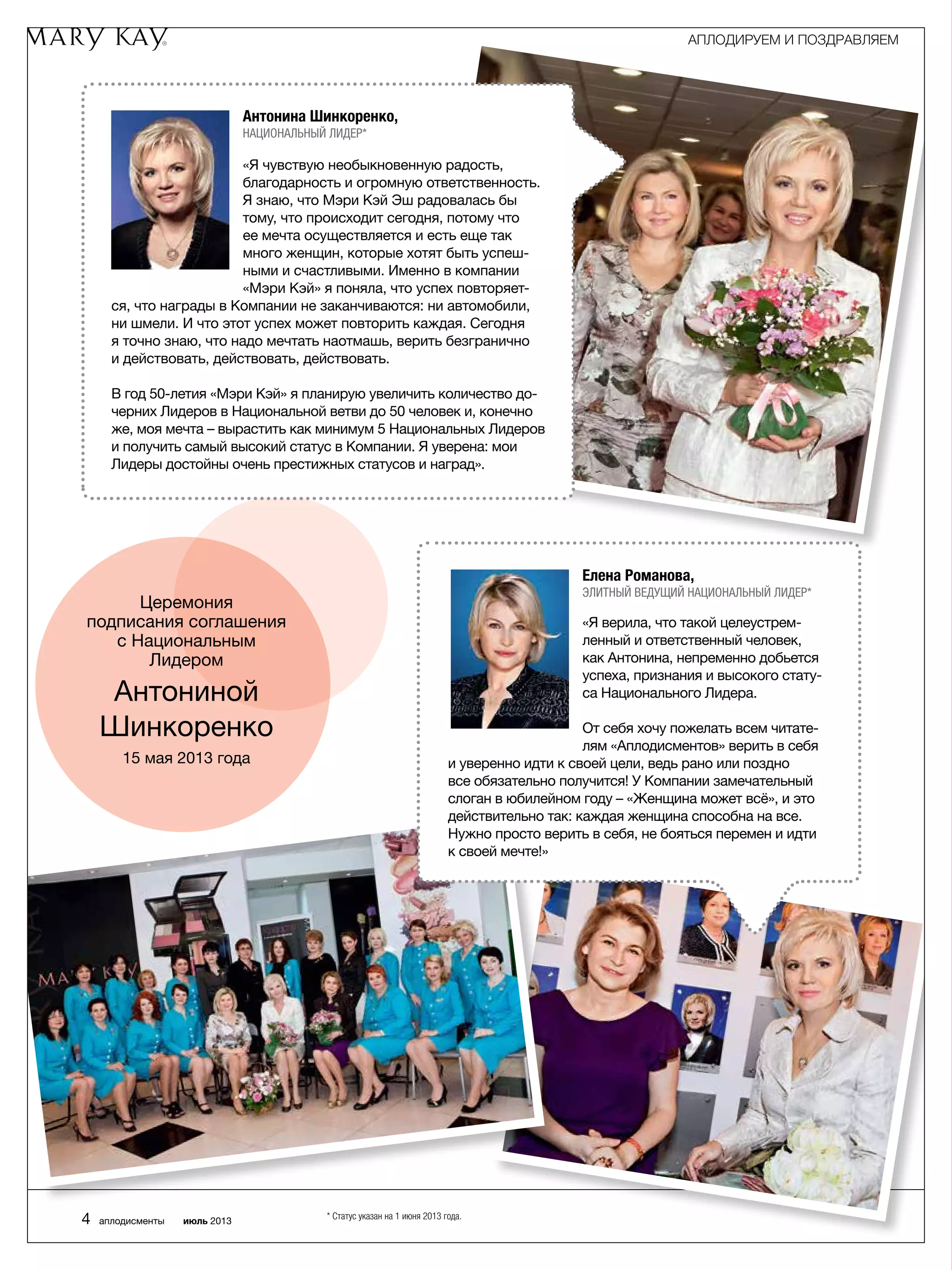 Церемония
подписания соглашения
с Национальным
Лидером
Антониной
Шинкоренко
15 мая 2013 года
Антонина Шинкоренко,
Национальный Лидер*
«Я чувствую необыкновенную радость,
благодарность и огромную ответственность.
Я знаю, что Мэри Кэй Эш радовалась бы
тому, что происходит сегодня, потому что
ее мечта осуществляется и есть еще так
много женщин, которые хотят быть успеш-
ными и счастливыми. Именно в компании
«Мэри Кэй» я поняла, что успех повторяет-
ся, что награды в Компании не заканчиваются: ни автомобили,
ни шмели. И что этот успех может повторить каждая. Сегодня
я точно знаю, что надо мечтать наотмашь, верить безгранично
и действовать, действовать, действовать.
В год 50-летия «Мэри Кэй» я планирую увеличить количество до-
черних Лидеров в Национальной ветви до 50 человек и, конечно
же, моя мечта – вырастить как минимум 5 Национальных Лидеров
и получить самый высокий статус в Компании. Я уверена: мои
Лидеры достойны очень престижных статусов и наград».
Елена Романова,
Элитный Ведущий Национальный Лидер*
«Я верила, что такой целеустрем-
ленный и ответственный человек,
как Антонина, непременно добьется
успеха, признания и высокого стату-
са Национального Лидера.
От себя хочу пожелать всем читате-
лям «Аплодисментов» верить в себя
и уверенно идти к своей цели, ведь рано или поздно
все обязательно получится! У Компании замечательный
слоган в юбилейном году – «Женщина может всё», и это
действительно так: каждая женщина способна на все.
Нужно просто верить в себя, не бояться перемен и идти
к своей мечте!»
АПЛОДИРУЕМ И ПОЗДРАВЛЯЕМ
4 аплодисменты июль 2013 * Статус указан на 1 июня 2013 года.
 