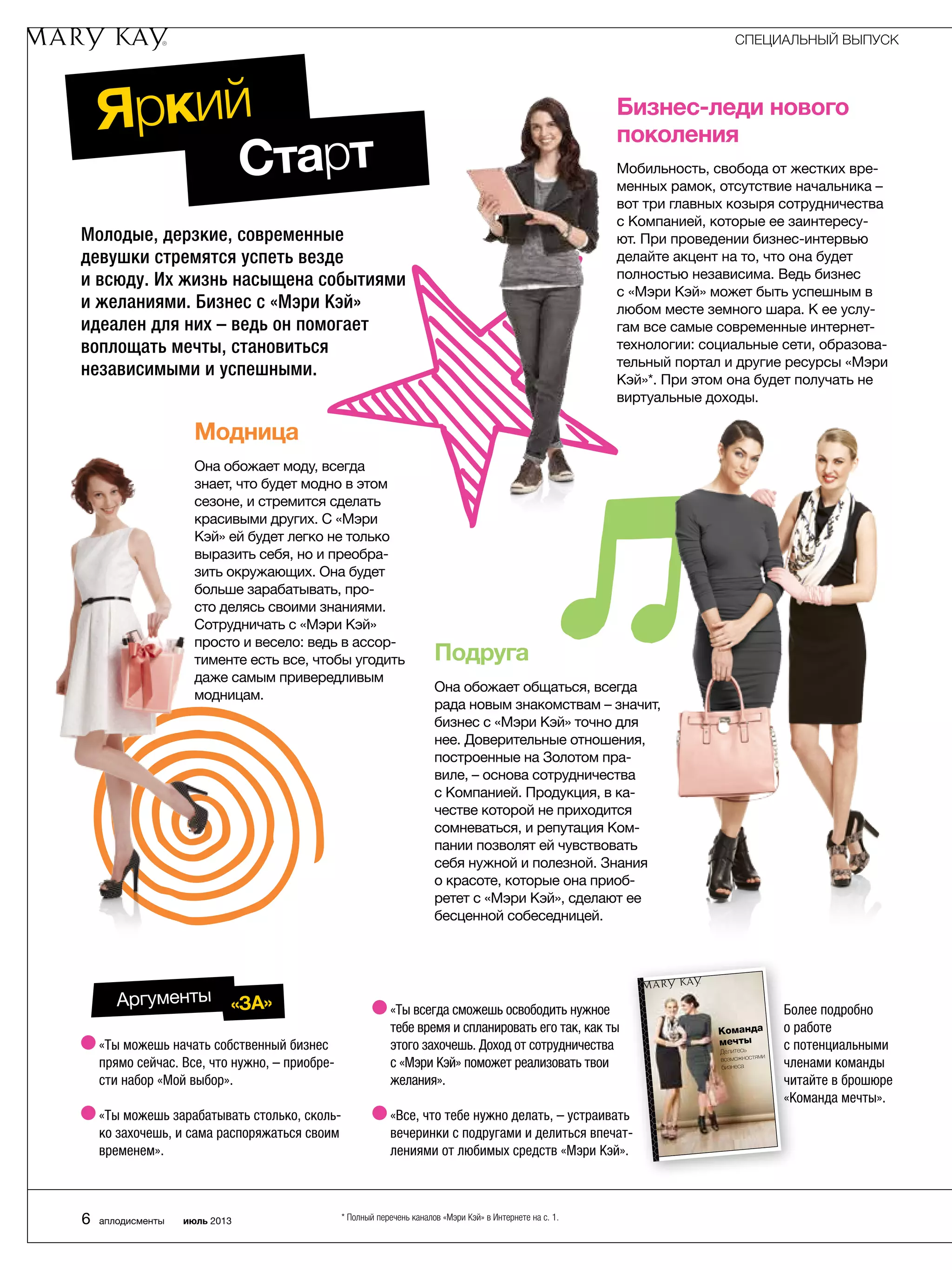 Молодые, дерзкие, современные
девушки стремятся успеть везде
и всюду. Их жизнь насыщена событиями
и желаниями. Бизнес с «Мэри Кэй»
идеален для них – ведь он помогает
воплощать мечты, становиться
независимыми и успешными.
Яркий
Команда
мечты
Делитесь
возможностями
бизнеса
Более подробно
о работе
с потенциальными
членами команды
читайте в брошюре
«Команда мечты».
* Полный перечень каналов «Мэри Кэй» в Интернете на с. 1.
«Ты можешь начать собственный бизнес
прямо сейчас. Все, что нужно, – приобре-
сти набор «Мой выбор».
«Ты можешь зарабатывать столько, сколь-
ко захочешь, и сама распоряжаться своим
временем».
«Ты всегда сможешь освободить нужное
тебе время и спланировать его так, как ты
этого захочешь. Доход от сотрудничества
с «Мэри Кэй» поможет реализовать твои
желания».
«Все, что тебе нужно делать, – устраивать
вечеринки с подругами и делиться впечат-
лениями от любимых средств «Мэри Кэй».
Бизнес-леди нового
поколения
Мобильность, свобода от жестких вре-
менных рамок, отсутствие начальника –
вот три главных козыря сотрудничества
с Компанией, которые ее заинтересу-
ют. При проведении бизнес-интервью
делайте акцент на то, что она будет
полностью независима. Ведь бизнес
с «Мэри Кэй» может быть успешным в
любом месте земного шара. К ее услу-
гам все самые современные интернет-
технологии: социальные сети, образова-
тельный портал и другие ресурсы «Мэри
Кэй»*. При этом она будет получать не
виртуальные доходы.
Модница
Она обожает моду, всегда
знает, что будет модно в этом
сезоне, и стремится сделать
красивыми других. С «Мэри
Кэй» ей будет легко не только
выразить себя, но и преобра-
зить окружающих. Она будет
больше зарабатывать, про-
сто делясь своими знаниями.
Сотрудничать с «Мэри Кэй»
просто и весело: ведь в ассор-
тименте есть все, чтобы угодить
даже самым привередливым
модницам.
Подруга
Она обожает общаться, всегда
рада новым знакомствам – значит,
бизнес с «Мэри Кэй» точно для
нее. Доверительные отношения,
построенные на Золотом пра-
виле, – основа сотрудничества
с Компанией. Продукция, в ка-
честве которой не приходится
сомневаться, и репутация Ком-
пании позволят ей чувствовать
себя нужной и полезной. Знания
о красоте, которые она приоб-
ретет с «Мэри Кэй», сделают ее
бесценной собеседницей.
Старт
Аргументы «ЗА»
СПЕЦИАЛЬНЫЙ ВЫПУСК
6 аплодисменты июль 2013
 