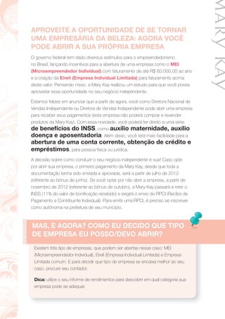 APROVEITE A OPORTUNIDADE DE SE TORNAR
UMA EMPRESÁRIA DA BELEZA: AGORA VOCÊ
PODE ABRIR A SUA PRÓPRIA EMPRESA
O governo federal tem dado diversos estímulos para o empreendedorismo
no Brasil, lançando incentivos para a abertura de uma empresa como o MEI
(Microempreendedor Individual) com faturamento de até R$ 60.000,00 ao ano
e a criação da Eireli (Empresa Individual Limitada) para faturamento acima
deste valor. Pensando nisso, a Mary Kay realizou um estudo para que você possa
aproveitar essa oportunidade no seu negócio independente.
Estamos felizes em anunciar que a partir de agora, você como Diretora Nacional de
Vendas Independente ou Diretora de Vendas Independente pode abrir uma empresa
para receber seus pagamentos (esta empresa não poderá comprar e revender
produtos da Mary Kay). Com essa novidade, você poderá ter direito a uma série
de benefícios do INSS, como auxílio maternidade, auxílio
doença e aposentadoria. Além disso, você terá mais facilidade para a
abertura de uma conta corrente, obtenção de crédito e
empréstimos, para pessoa física ou jurídica.
A decisão sobre como conduzir o seu negócio independente é sua! Caso opte
por abrir sua empresa, o primeiro pagamento da Mary Kay, desde que toda a
documentação tenha sido enviada e aprovada, será a partir de julho de 2012
(referente ao bônus de junho). Se você optar por não abrir a empresa, a partir de
novembro de 2012 (referente ao bônus de outubro), a Mary Kay passará a reter o
INSS (11% do valor de boniﬁcação recebido) e exigirá o envio do RPCI (Recibo de
Pagamento a Contribuinte Individual). Para emitir uma RPCI, é preciso se inscrever
como autônoma na prefeitura de seu município.
MAS, E AGORA? COMO EU DECIDO QUE TIPO
DE EMPRESA EU POSSO/DEVO ABRIR?
Existem três tipo de empresas, que podem ser abertas nesse caso: MEI
(Microempreendedor Individual), Eireli (Empresa Individual Limitada) e Empresa
Limitada comum. E para decidir que tipo de empresa se encaixa melhor ao seu
caso, procure seu contador.
Dica: utilize o seu informe de rendimentos para descobrir em qual categoria sua
empresa pode se adequar.
 