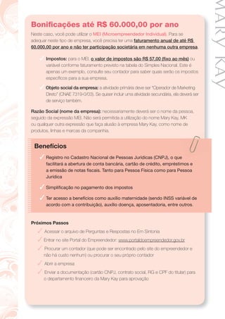 Boniﬁcações até R$ 60.000,00 por ano
Neste caso, você pode utilizar o MEI (Microempreendedor Individual). Para se
adequar neste tipo de empresa, você precisa ter uma faturamento anual de até R$
60.000,00 por ano e não ter participação societária em nenhuma outra empresa.
✓ Impostos: para o MEI, o valor de impostos são R$ 57,00 (ﬁxo ao mês) ou
variável conforme faturamento previsto na tabela do Simples Nacional. Este é
apenas um exemplo, consulte seu contador para saber quais serão os impostos
especíﬁcos para a sua empresa.
✓ Objeto social da empresa: a atividade primária deve ser “Operador de Marketing
Direto” (CNAE 7319-0/03). Se quiser incluir uma atividade secundária, ela deverá ser
de serviço também.
Razão Social (nome da empresa): necessariamente deverá ser o nome da pessoa,
seguido da expressão MEI. Não será permitida a utilização do nome Mary Kay, MK
ou qualquer outra expressão que faça alusão à empresa Mary Kay, como nome de
produtos, linhas e marcas da companhia.
Benefícios
✓ Registro no Cadastro Nacional de Pessoas Jurídicas (CNPJ), o que
facilitará a abertura de conta bancária, cartão de crédito, empréstimos e
a emissão de notas ﬁscais. Tanto para Pessoa Física como para Pessoa
Jurídica
✓ Simpliﬁcação no pagamento dos impostos
✓ Ter acesso a benefícios como auxílio maternidade (sendo INSS variável de
acordo com a contribuição), auxílio doença, aposentadoria, entre outros.
Próximos Passos
✓ Acessar o arquivo de Perguntas e Respostas no Em Sintonia
✓ Entrar no site Portal do Empreendedor: www.portaldoempreendedor.gov.br
✓ Procurar um contador (que pode ser encontrado pelo site do empreendedor e
não há custo nenhum) ou procurar o seu próprio contador
✓ Abrir a empresa
✓ Enviar a documentação (cartão CNPJ, contrato social, RG e CPF do titular) para
o departamento ﬁnanceiro da Mary Kay para aprovação
 