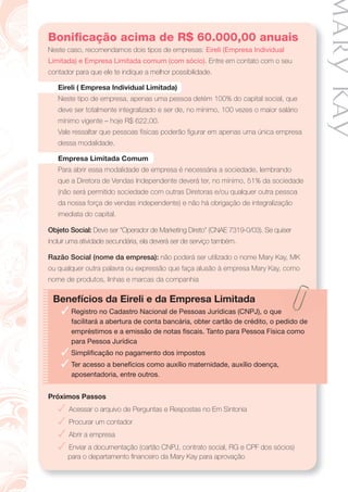 Boniﬁcação acima de R$ 60.000,00 anuais
Neste caso, recomendamos dois tipos de empresas: Eireli (Empresa Individual
Limitada) e Empresa Limitada comum (com sócio). Entre em contato com o seu
contador para que ele te indique a melhor possibilidade.
Eireli ( Empresa Individual Limitada)
Neste tipo de empresa, apenas uma pessoa detém 100% do capital social, que
deve ser totalmente integralizado e ser de, no mínimo, 100 vezes o maior salário
mínimo vigente – hoje R$ 622,00.
Vale ressaltar que pessoas físicas poderão ﬁgurar em apenas uma única empresa
dessa modalidade.
Empresa Limitada Comum
Para abrir essa modalidade de empresa é necessária a sociedade, lembrando
que a Diretora de Vendas Independente deverá ter, no mínimo, 51% da sociedade
(não será permitido sociedade com outras Diretoras e/ou qualquer outra pessoa
da nossa força de vendas independente) e não há obrigação de integralização
imediata do capital.
Objeto Social: Deve ser “Operador de Marketing Direto” (CNAE 7319-0/03). Se quiser
incluir uma atividade secundária, ela deverá ser de serviço também.
Razão Social (nome da empresa): não poderá ser utilizado o nome Mary Kay, MK
ou qualquer outra palavra ou expressão que faça alusão à empresa Mary Kay, como
nome de produtos, linhas e marcas da companhia
Benefícios da Eireli e da Empresa Limitada
✓ Registro no Cadastro Nacional de Pessoas Jurídicas (CNPJ), o que
facilitará a abertura de conta bancária, obter cartão de crédito, o pedido de
empréstimos e a emissão de notas ﬁscais. Tanto para Pessoa Física como
para Pessoa Jurídica
✓ Simpliﬁcação no pagamento dos impostos
✓ Ter acesso a benefícios como auxílio maternidade, auxílio doença,
aposentadoria, entre outros.
Próximos Passos
✓ Acessar o arquivo de Perguntas e Respostas no Em Sintonia
✓ Procurar um contador
✓ Abrir a empresa
✓ Enviar a documentação (cartão CNPJ, contrato social, RG e CPF dos sócios)
para o departamento ﬁnanceiro da Mary Kay para aprovação
 