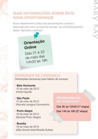 MAIS INFORMAÇÕES SOBRE ESTA
NOVA OPORTUNIDADE
Nosso departamento jurídico fará apresentações e estará à
disposição para sanar as possíveis dúvidas nas orientações/eventos
abaixo. Aproveite e participe!abaixo. Aproveite e participe!
Orientação
Online
Dias 21 e 22
de maio das
14h30 às 16h
WORKSHOP DE LIDERANÇA
Orientações exclusivas para líderes de sucesso
• Belo Horizonte
10 de maio de 2012
(Hotel Dayrell)
• São Paulo
14 de maio de 2012
(Novotel Jaragua Convention)
• Porto Alegre
16 de maio de 2012
(Novotel Porto Alegre)
• Brasília
18 de maio de 2012
(Allia Grand Hotel Brasília Suites)
(Novotel Jaragua Convention)
PROGRAMAÇÃO
DO WORKSHOP
Das 9h às 12h30 (1ª etapa)
Das 14h às 18h (2ª etapa)
 