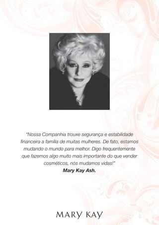 “Nossa Companhia trouxe segurança e estabilidade
ﬁnanceira a família de muitas mulheres. De fato, estamos
mudando o mundo para melhor. Digo frequentemente
que fazemos algo muito mais importante do que vender
cosméticos, nós mudamos vidas!”
Mary Kay Ash.
 