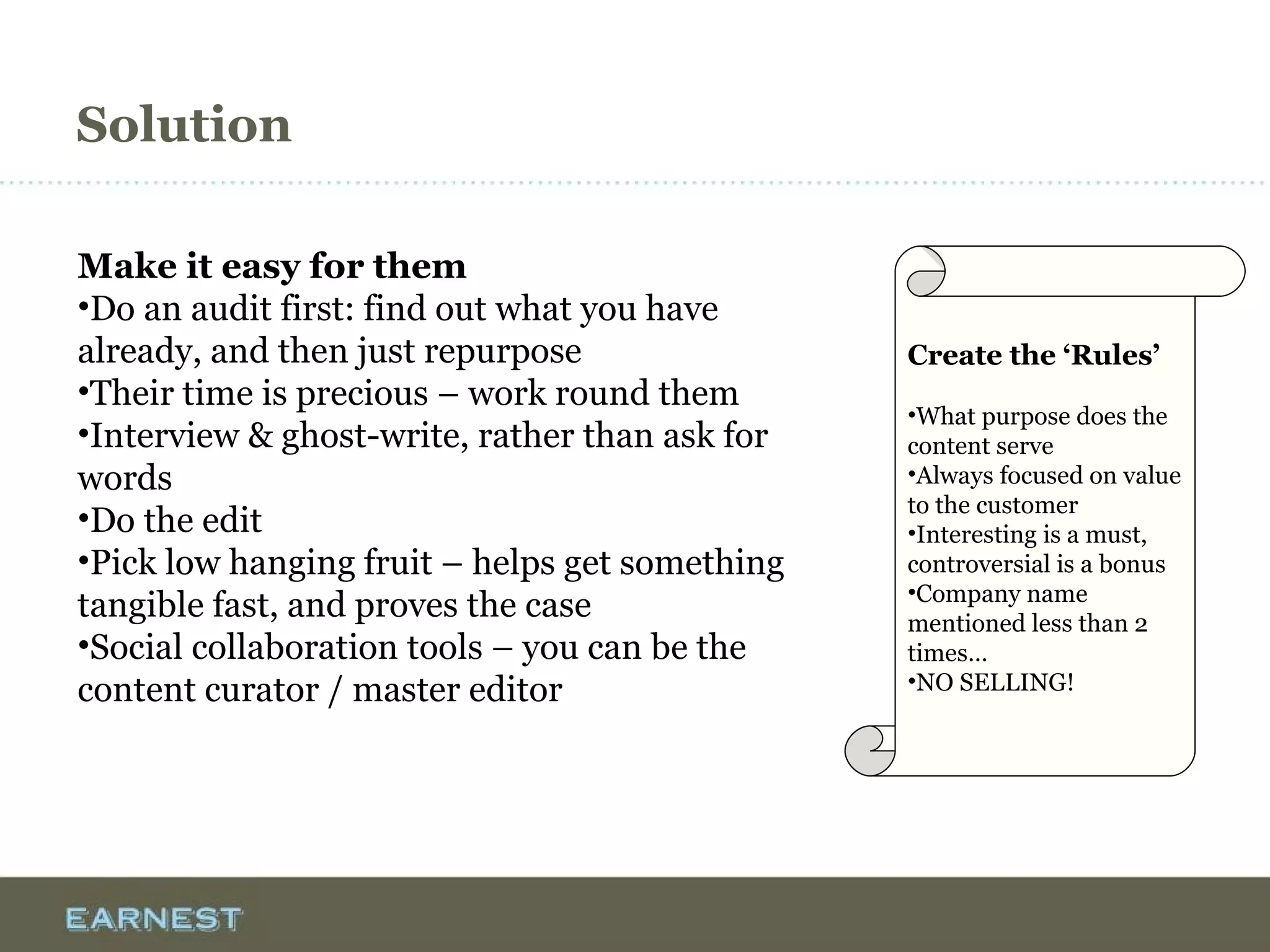 Solution
Make it easy for them
•Do an audit first: find out what you have
already, and then just repurpose
•Their time is precious – work round them
•Interview & ghost-write, rather than ask for
words
•Do the edit
•Pick low hanging fruit – helps get something
tangible fast, and proves the case
•Social collaboration tools – you can be the
content curator / master editor
Create the ‘Rules’
•What purpose does the
content serve
•Always focused on value
to the customer
•Interesting is a must,
controversial is a bonus
•Company name
mentioned less than 2
times…
•NO SELLING!
 