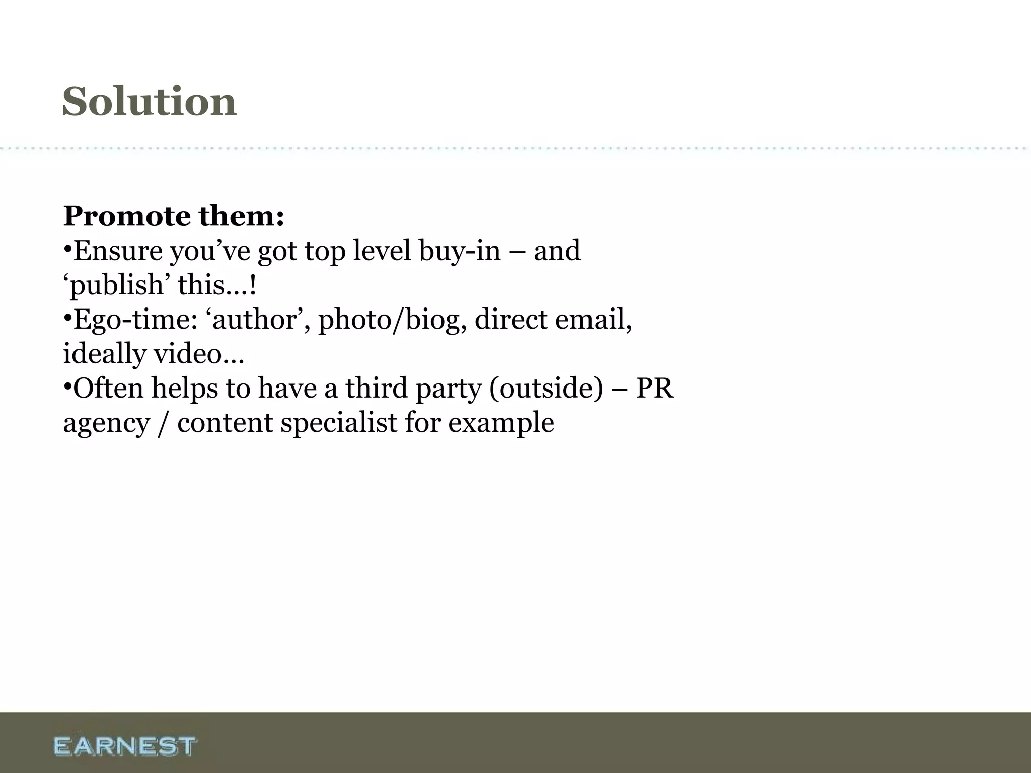 Solution
Promote them:
•Ensure you’ve got top level buy-in – and
‘publish’ this…!
•Ego-time: ‘author’, photo/biog, direct email,
ideally video…
•Often helps to have a third party (outside) – PR
agency / content specialist for example
 