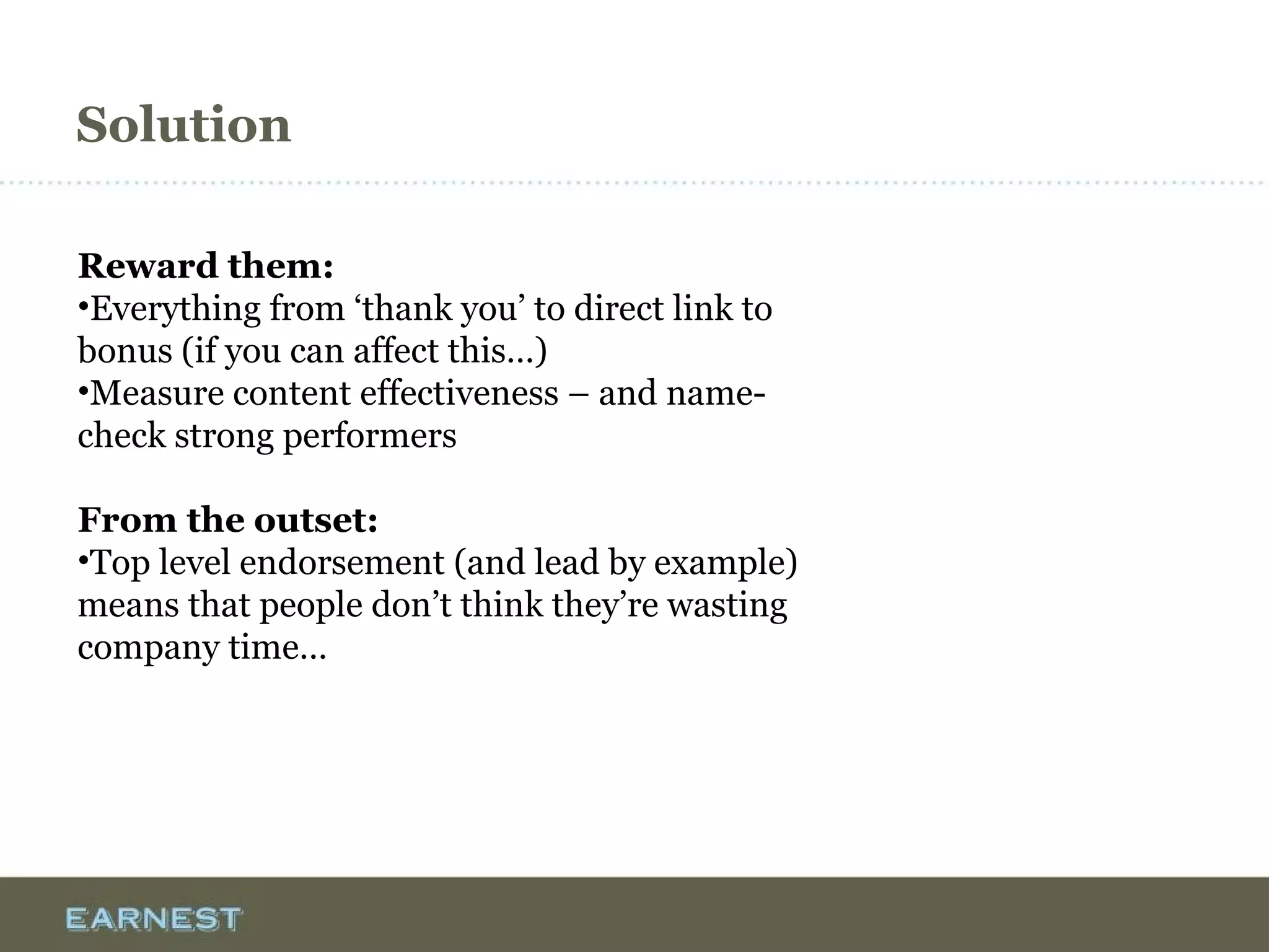Solution
Reward them:
•Everything from ‘thank you’ to direct link to
bonus (if you can affect this…)
•Measure content effectiveness – and name-
check strong performers
From the outset:
•Top level endorsement (and lead by example)
means that people don’t think they’re wasting
company time…
 
