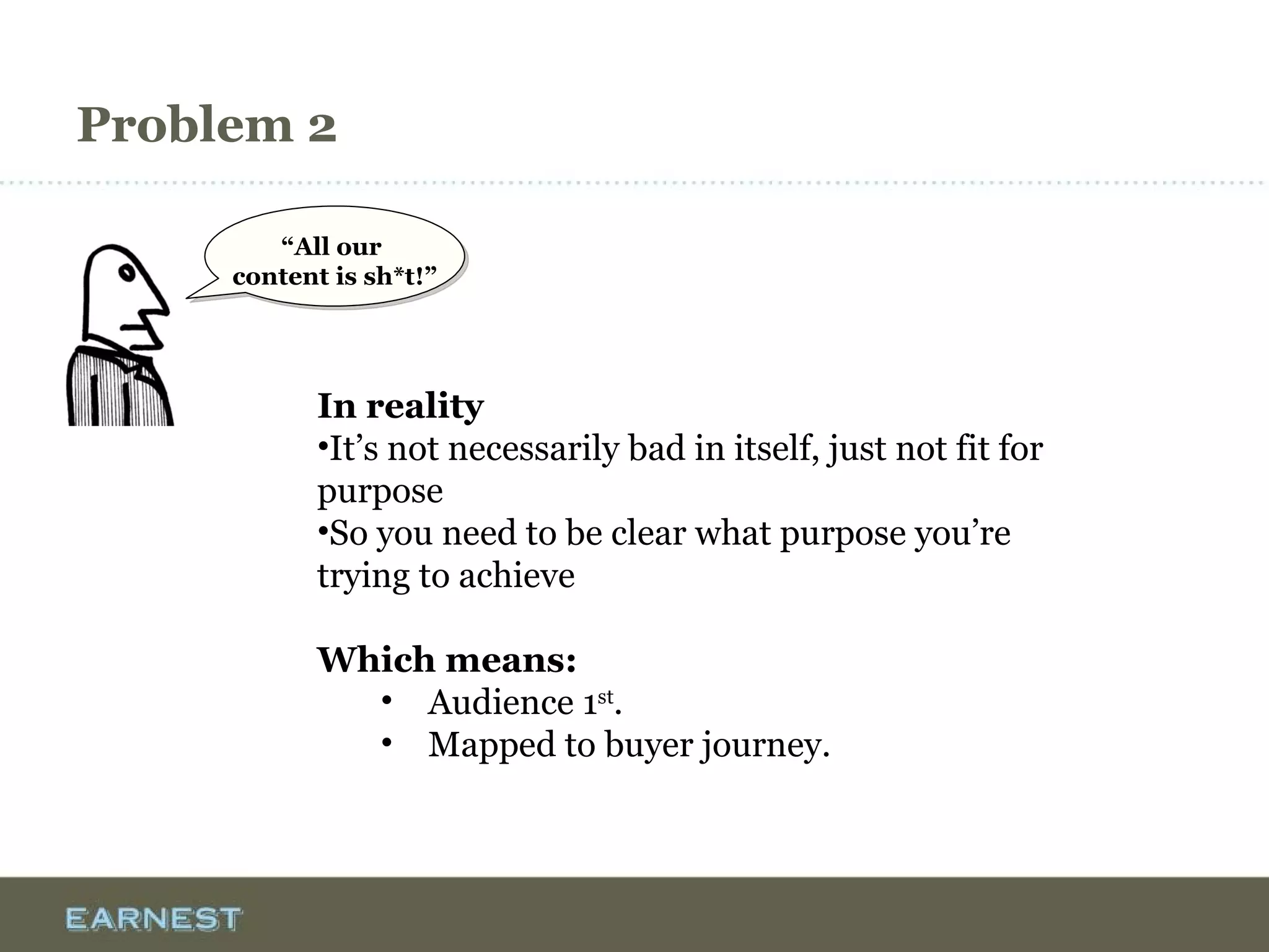 Problem 2
In reality
•It’s not necessarily bad in itself, just not fit for
purpose
•So you need to be clear what purpose you’re
trying to achieve
Which means:
• Audience 1st
.
• Mapped to buyer journey.
“All our
content is sh*t!”
 