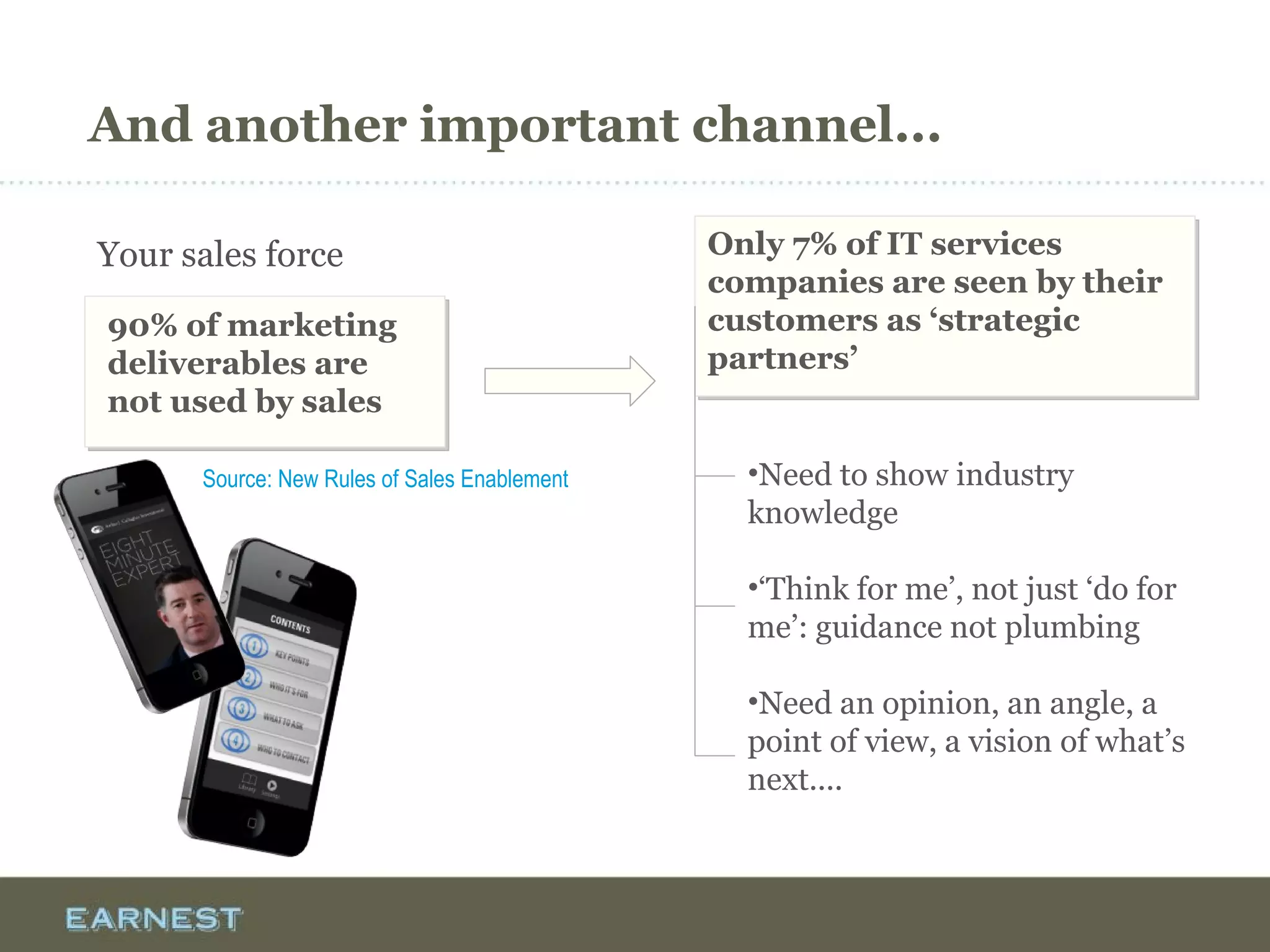 And another important channel...
Your sales force
90% of marketing
deliverables are
not used by sales
Only 7% of IT services
companies are seen by their
customers as ‘strategic
partners’
Only 7% of IT services
companies are seen by their
customers as ‘strategic
partners’
•Need to show industry
knowledge
•‘Think for me’, not just ‘do for
me’: guidance not plumbing
•Need an opinion, an angle, a
point of view, a vision of what’s
next....
Source: New Rules of Sales Enablement
 