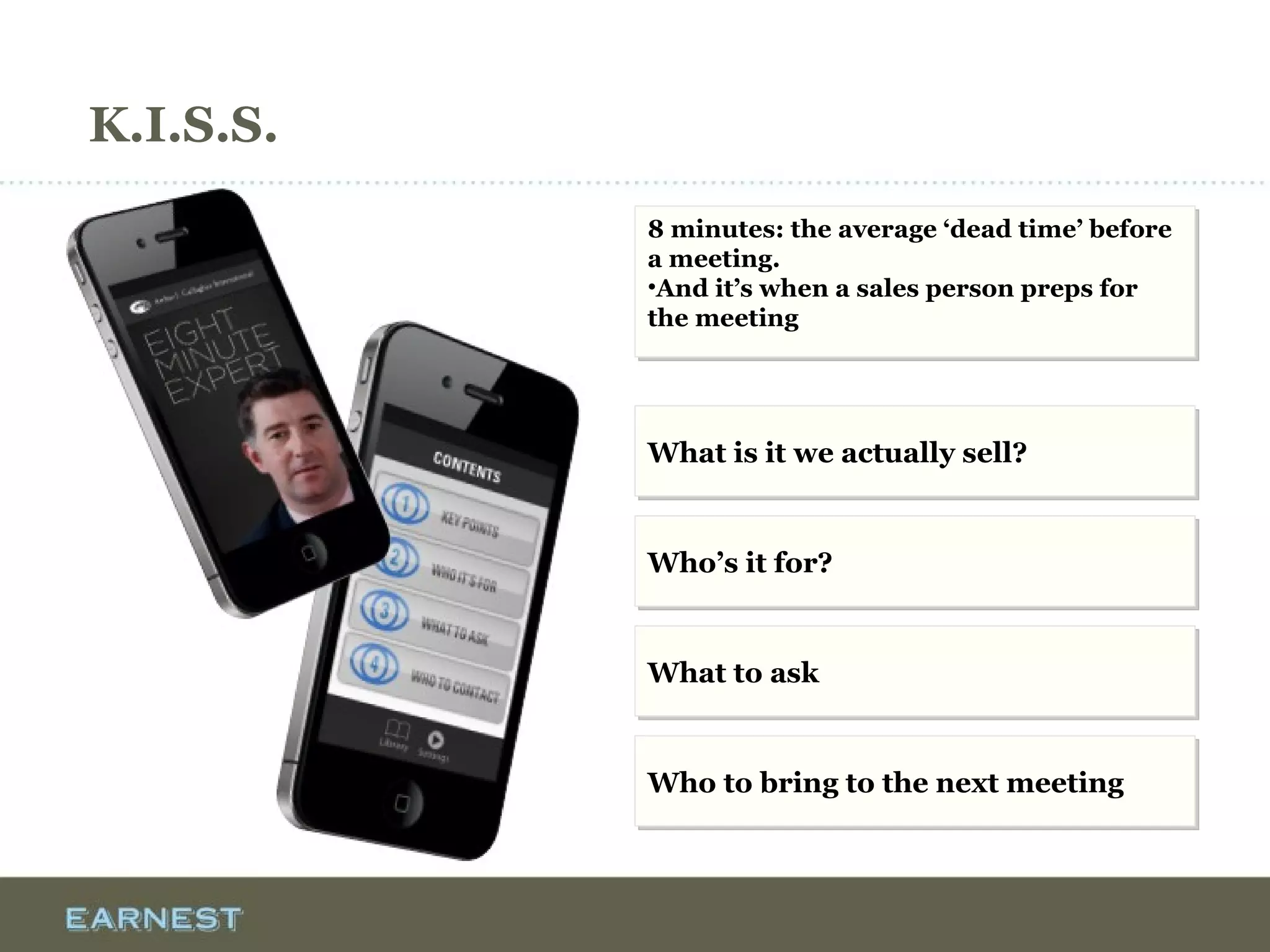 K.I.S.S.
8 minutes: the average ‘dead time’ before
a meeting.
•And it’s when a sales person preps for
the meeting
8 minutes: the average ‘dead time’ before
a meeting.
•And it’s when a sales person preps for
the meeting
What is it we actually sell?What is it we actually sell?
Who’s it for?Who’s it for?
What to askWhat to ask
Who to bring to the next meetingWho to bring to the next meeting
 